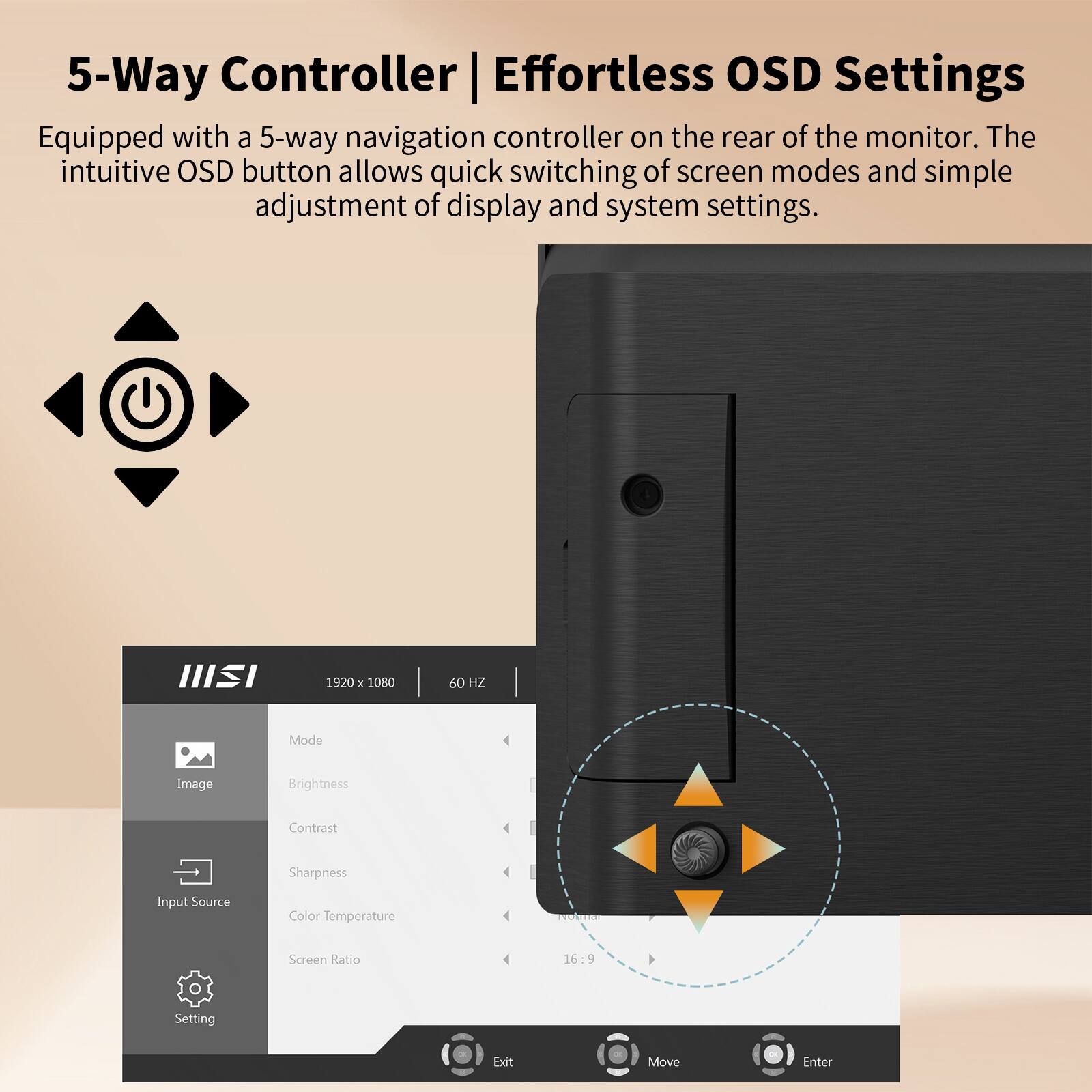 5-Way Controller | Effortless OSD Settings

Equipped with a 5-way navigation controller on the rear of the monitor. The intuitive OSD button allows quick switching of screen modes and simple adjustment of display and system settings.

III 1920 x 1080 60 HZ Mode
Image Brightness Contrast Sharpness Input Source Color Temperature Screen Ratio 16:9 Setting Exit Move Enter