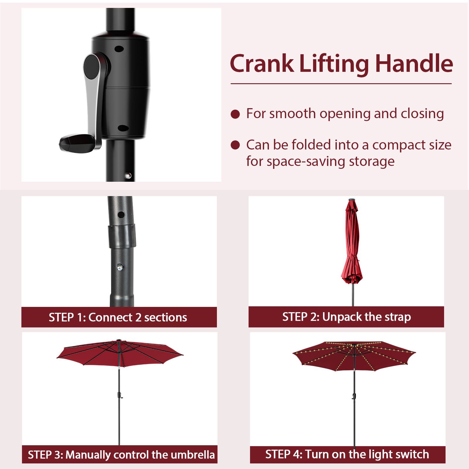 Crank Lifting Handle For smooth opening and closing Can be folded into a compact size for space-saving storage STEP 1: Connect 2 sections STEP 2: Unpack the strap STEP 3: Manually control the umbrella STEP 4: Turn on the light switch