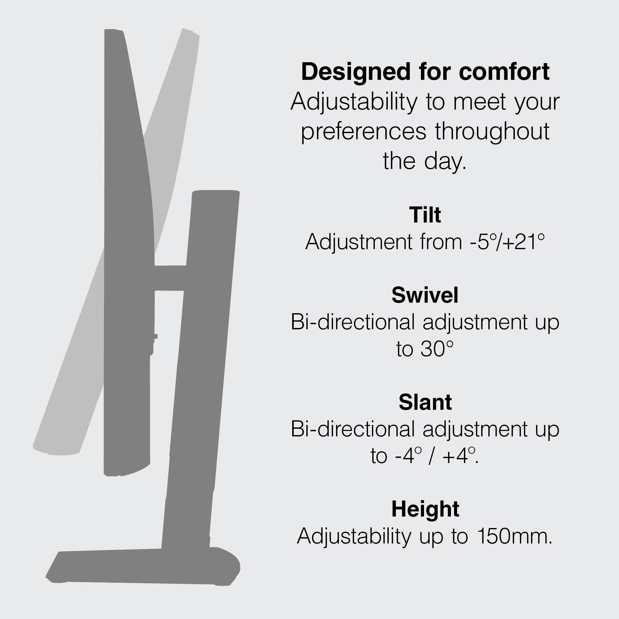 Designed for comfort. Adjustability to meet your preferences throughout the day. Tilt Adjustment from -5%+21°. Swivel Bi-directional adjustment up to 30°. Slant Bi-directional adjustment up to -4° / +4°. Height Adjustability up to 150mm.