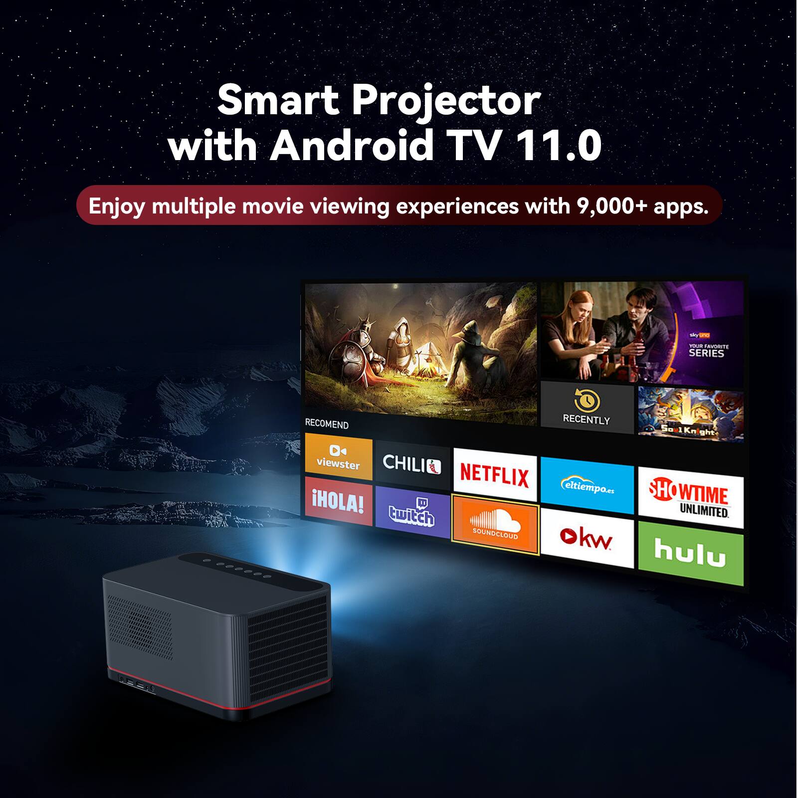 Smart Projector with Android TV 11.0  
Enjoy multiple movie viewing experiences with 9,000+ apps.  

- RECOMMEND  
- RECENTLY  
- viewster  
- CHILI  
- NETFLIX  
- ELTIEMPO  
- SHOWTIME  
- HOLA!  
- UNLIMITED  
- twitch  
- SOUNDCLOUD  
- okw  
- hulu