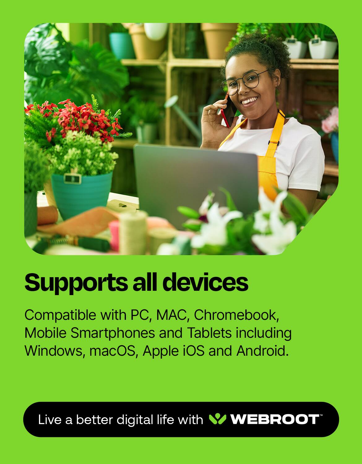 Supports all devices  
Compatible with PC, MAC, Chromebook, Mobile Smartphones and Tablets including Windows, macOS, Apple iOS and Android.  
Live a better digital life with WEBROOT