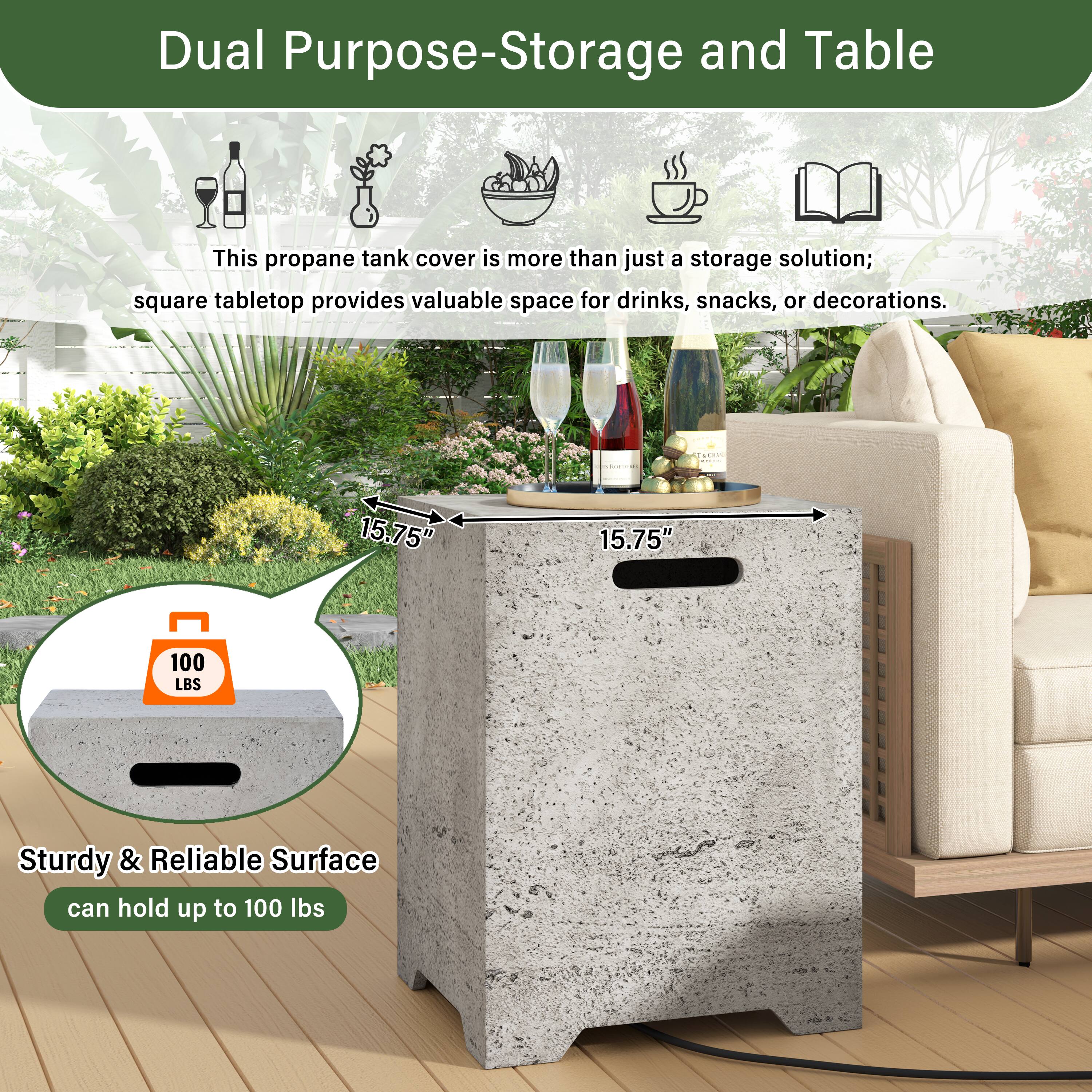 Dual Purpose-Storage and Table

This propane tank cover is more than just a storage solution; square tabletop provides valuable space for drinks, snacks, or decorations.

15.75" x 15.75" x 100 LBS

Sturdy & Reliable Surface can hold up to 100 lbs