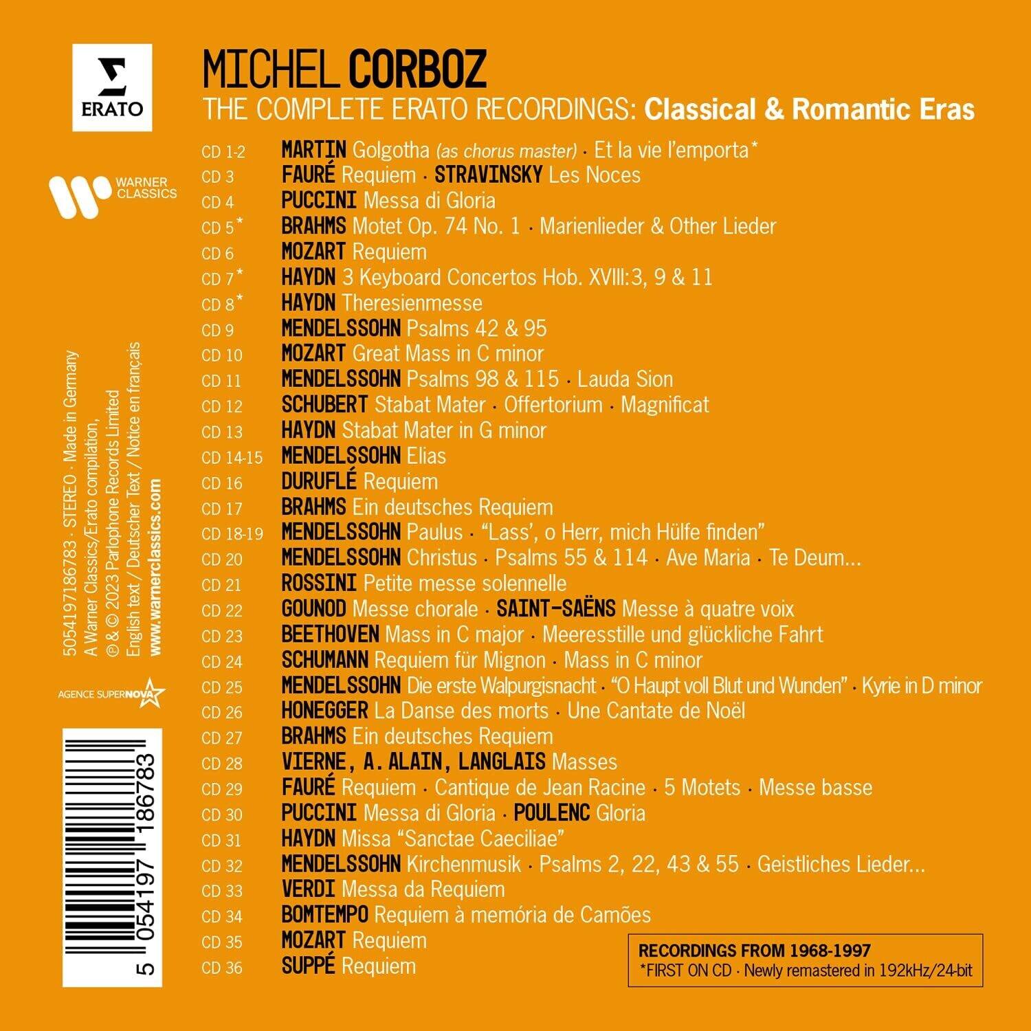 MICHEL CORBOZ  
THE COMPLETE ERATO RECORDINGS: Classical & Romantic Eras

CD 1-2  
MARTIN Golgotha (as chorus master) - Et la vie l'emporta*

CD 3  
FAURE Requiem - STRAVINSKY Les Noces

CD 4  
PUCCINI Messa di Gloria

CD 5*  
BRAHMS Motet Op. 74 No. 95 - Marienlieder & Other Lieder

CD 6  
MOZART Requiem

CD 7  
HAYDN 3 Keyboard Concertos Hob. XVIII:3, 9 & 11

CD 8*  
HAYDN Theresienmesse

CD 9  
MENDELSSOHN Psalms 42 & 98

CD 10  
MOZART Great Mass in C minor

CD 11  
MENDELSSOHN Psalms 115 - Lauda Sion

CD 12  
SCHUBERT Stabat Mater - Offertorium - Magnificat

CD 13  
HAYDN Stabat Mater in G minor

