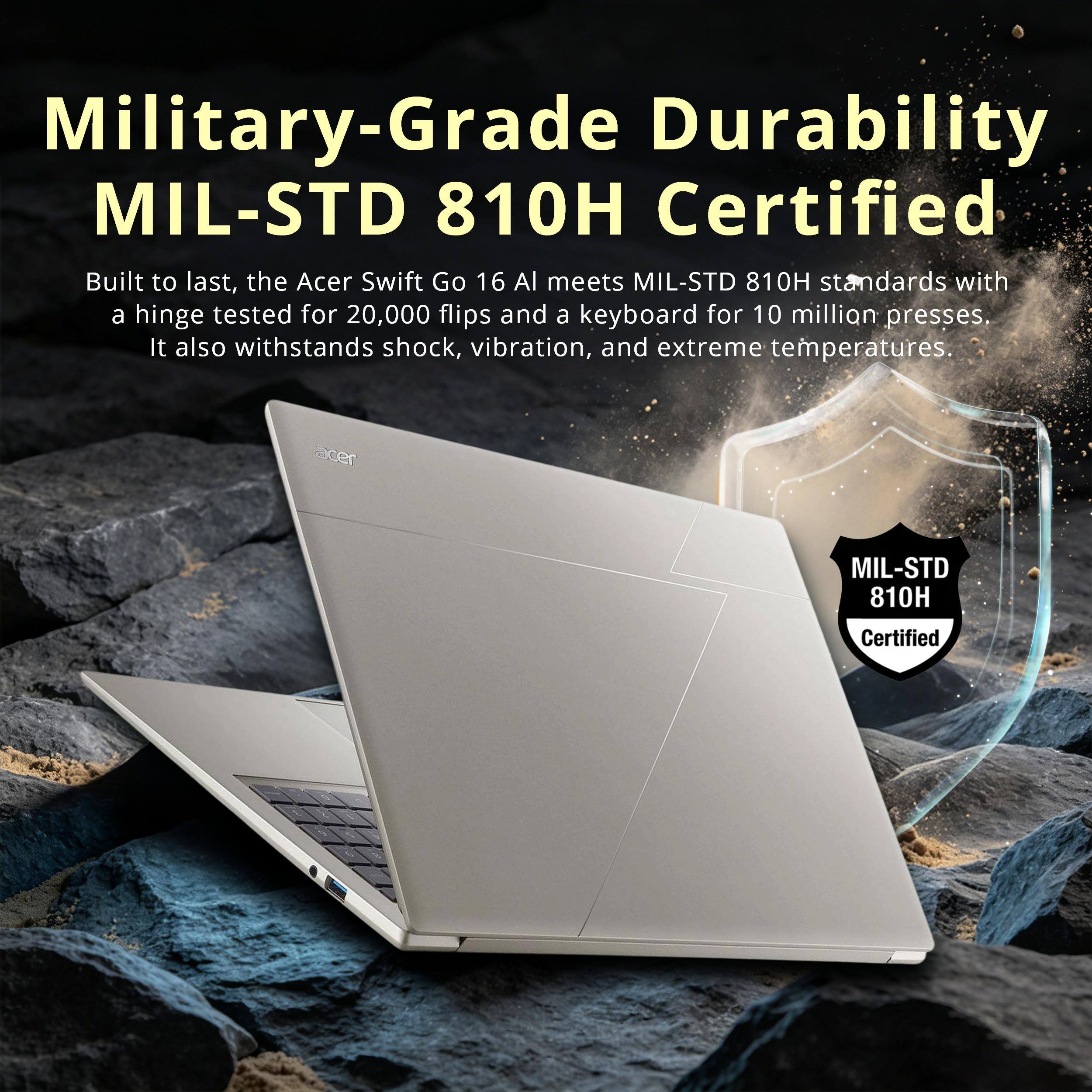 Military-Grade Durability MIL-STD 810H Certified

Built to last, the Acer Swift Go 16 AI meets MIL-STD 810H standards with a hinge tested for 20,000 flips and a keyboard for 10 million presses. It also withstands shock, vibration, and extreme temperatures.