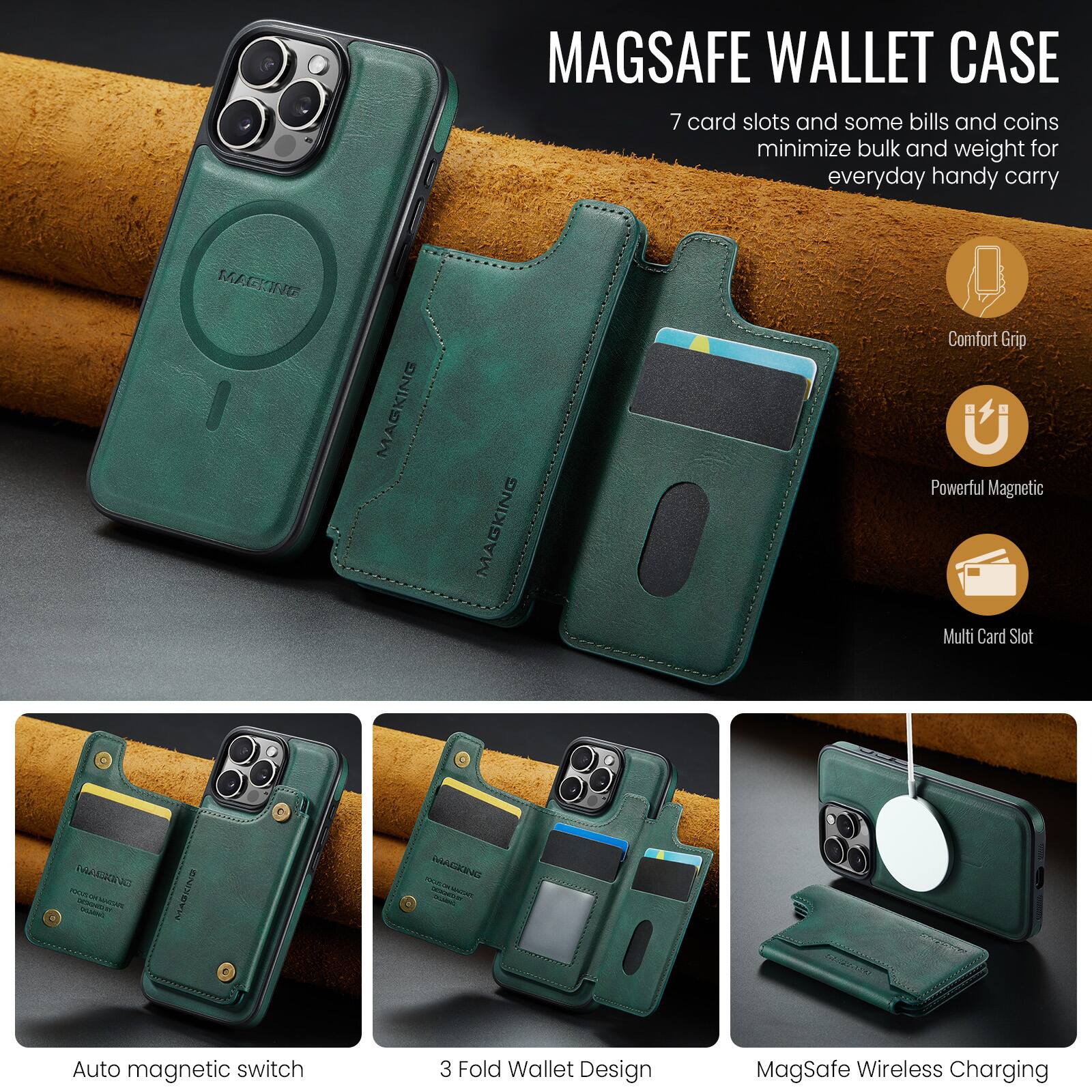MAGSAFE WALLET CASE

7 card slots and some bills and coins minimize bulk and weight for everyday handy carry

- Comfort Grip
- Powerful Magnetic
- Multi Card Slot

Auto magnetic switch
3 Fold Wallet Design
MagSafe Wireless Charging