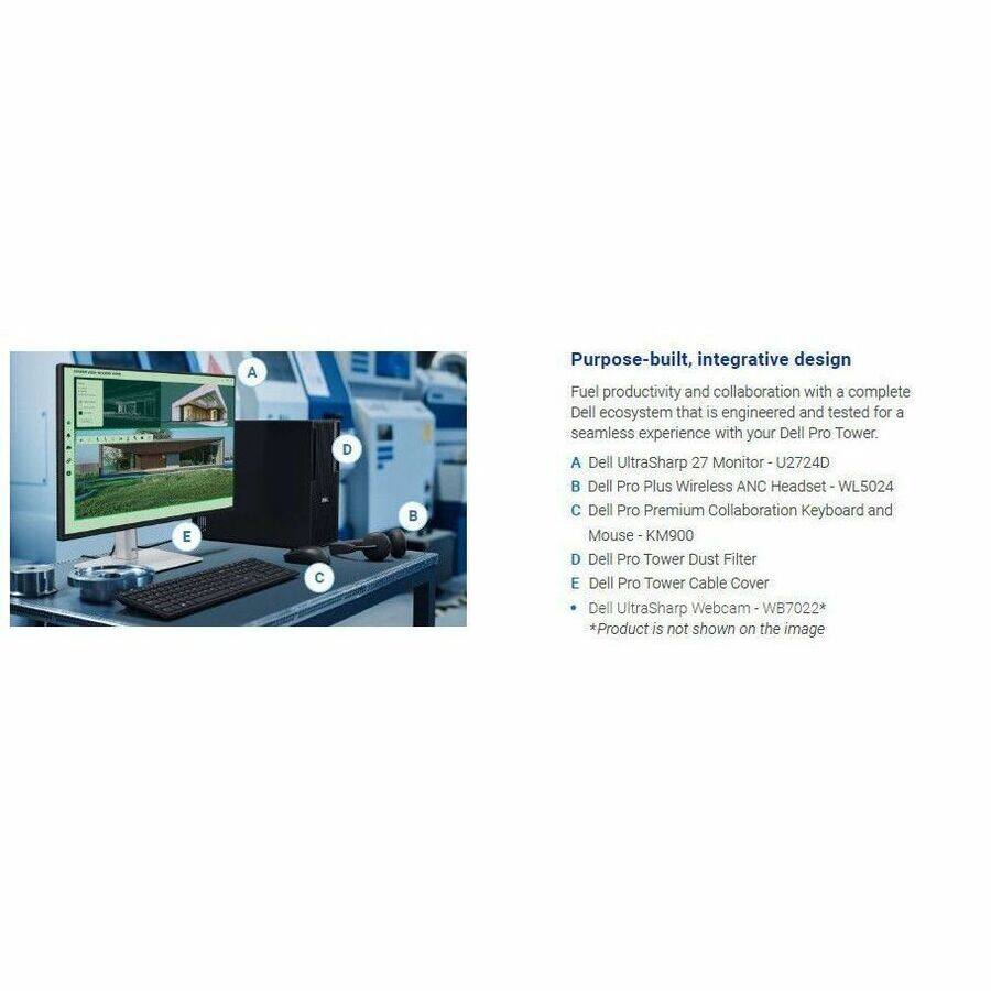 E A C D  
Purpose-built, integrative design  
Fuel productivity and collaboration with a complete Dell ecosystem that is engineered and tested for a seamless experience with your Dell Pro Tower.  
A Dell UltraSharp 27 Monitor U2724D  
B Dell Pro Plus Wireless ANC Headset WL5024  
C Dell Pro Premium Collaboration Keyboard and Mouse KM900  
D Dell Pro Tower Dust Filter  
E Dell Pro Tower Cable Cover  
Dell UltraSharp Webcam WB7022*  
*Product is not shown on the image