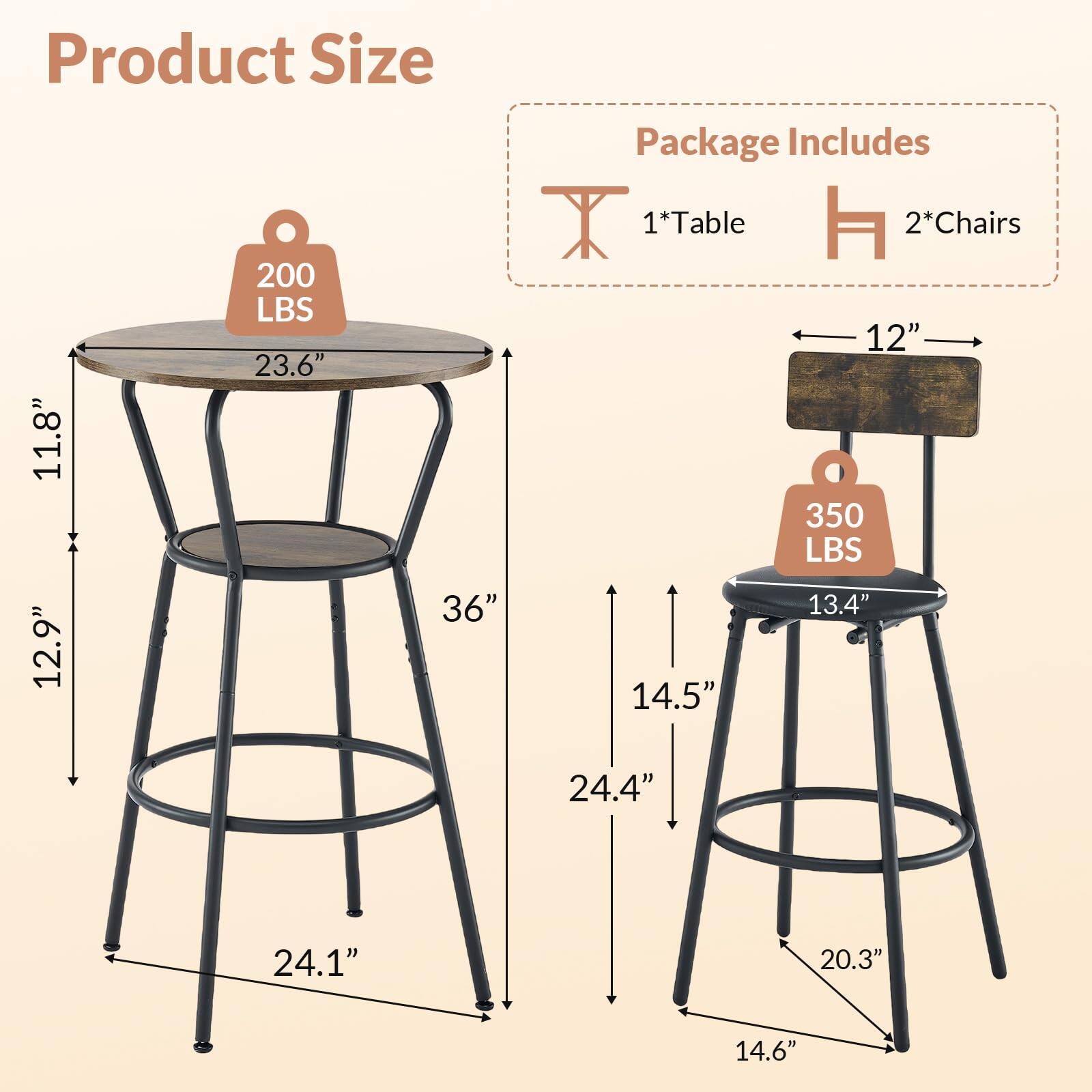 Product Size  
200 LBS  
23.6"  
11.8"  
36"  
12.9"  
24.1"  

Package Includes  
1*Table  
2*Chairs  
350 LBS  
12"  
13.4"  
14.5"  
24.4"  
20.3"  
14.6"