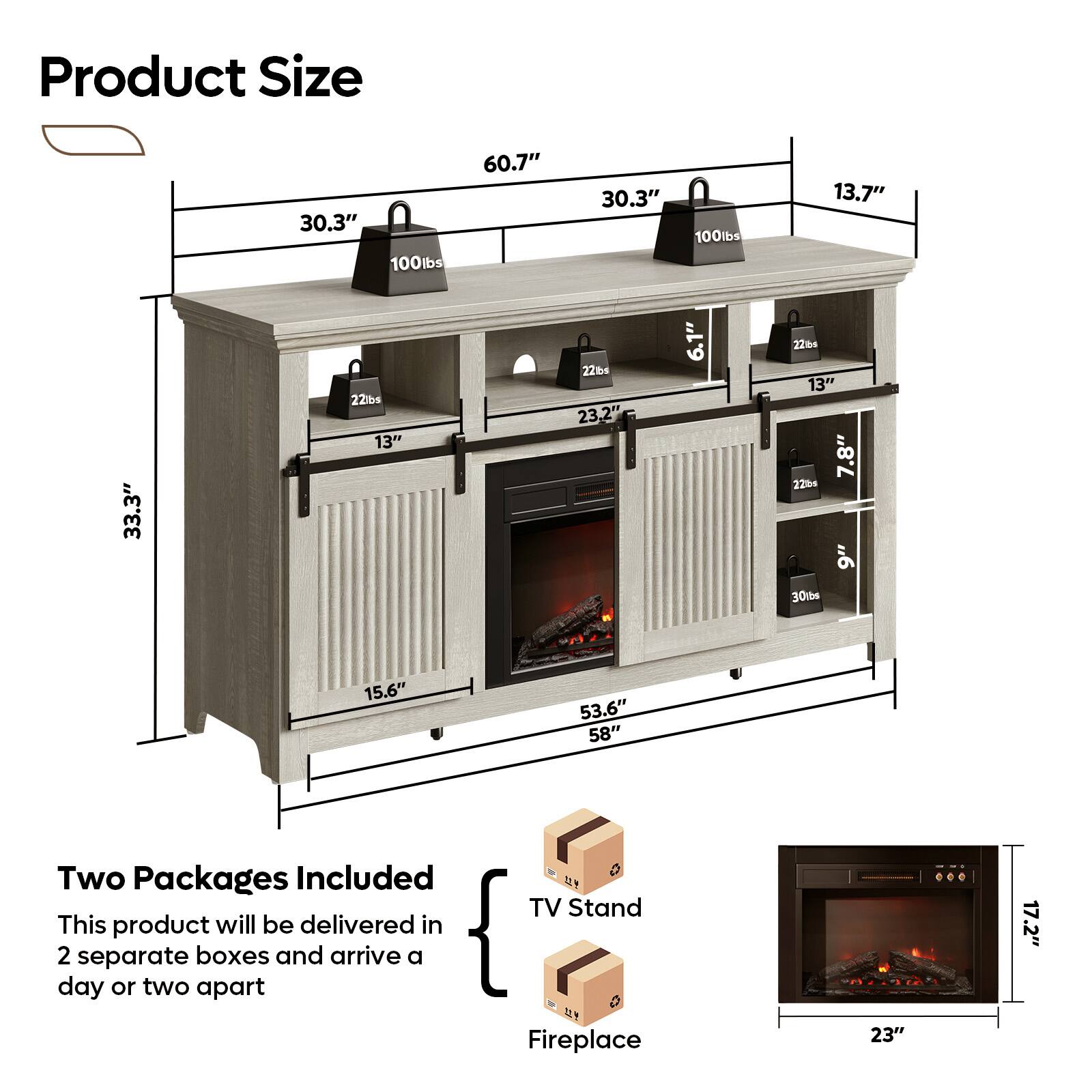 Product Size: 30.3" x 100lbs, 60.7" x 30.3" x 100lbs, 13.7" x 33.3" x 221bs, 13" x 22bs x 23.2" x 6.1" x 22, 13" x 7.8" x 2204, 9" x 30tbs x 15.6" x 53.6" x 58"

Two Packages Included: This product will be delivered in 2 separate boxes and arrive a day or two apart.

TV Stand: 17.2"

Fireplace: 23"