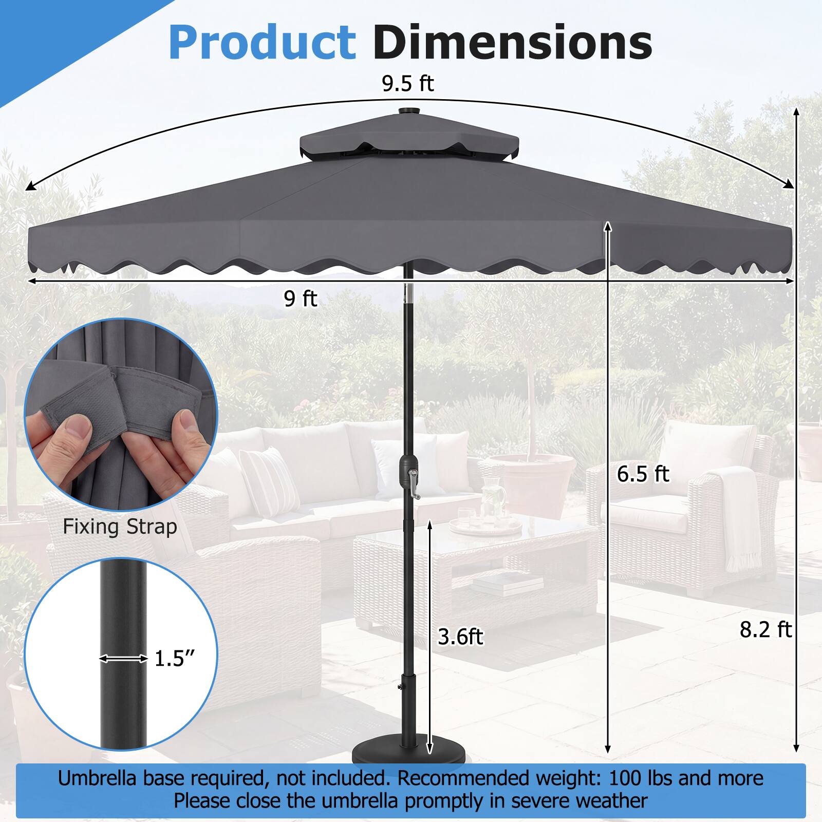 Product Dimensions  
9.5 ft  
9 ft  
6.5 ft  
Fixing Strap: 1.5"  
3.6 ft  
8.2 ft  

Umbrella base required, not included.  
Recommended weight: 100 lbs and more  
Please close the umbrella promptly in severe weather