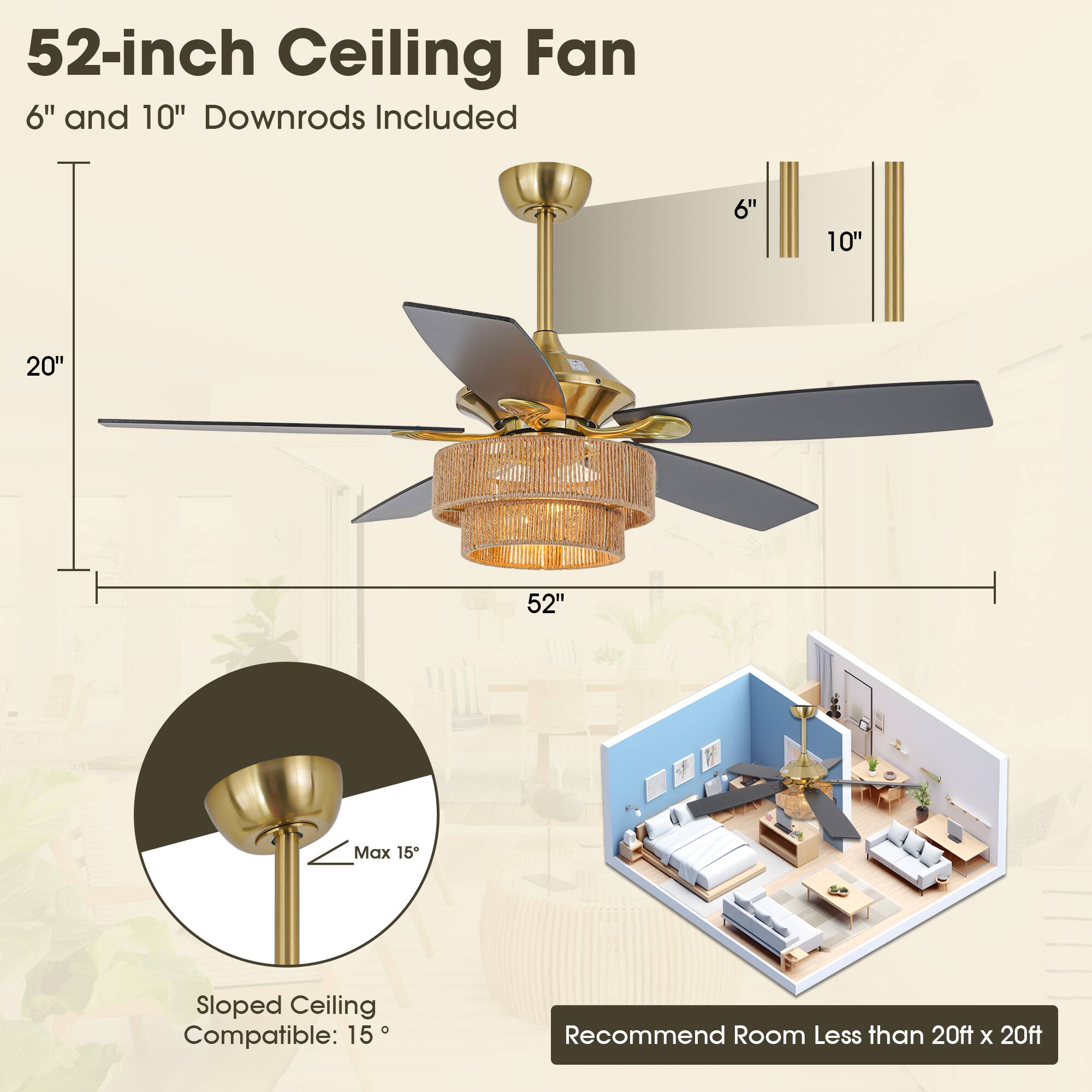 52-inch Ceiling Fan  
6" and 10" Downrods Included  

20"  
52"  

Sloped Ceiling Compatible: 15°  
Max 15°  

Recommend Room Less than 20ft x 20ft