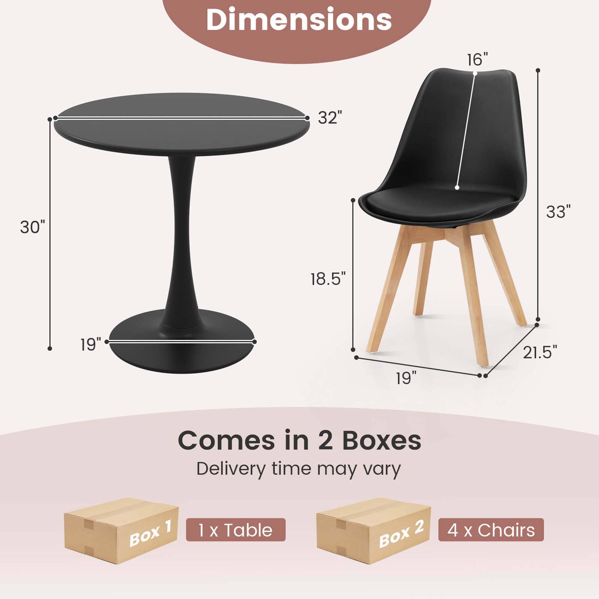 Dimensions:  
- Table: 32" (diameter), 19" (height), 30" (leg height)  
- Chair: 16" (seat height), 18.5" (seat depth), 19" (seat width), 21.5" (leg width), 33" (overall height)  

Comes in 2 Boxes  
- Box 1: 1 x Table  
- Box 2: 4 x Chairs  

Delivery time may vary