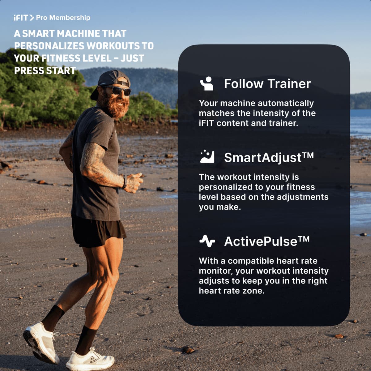 iFIT Pro Membership
A SMART MACHINE THAT PERSONALIZES WORKOUTS TO YOUR FITNESS LEVEL – JUST PRESS START
- Follow Trainer
Your machine automatically matches the intensity of the iFIT content and trainer.
- SmartAdjust™
The workout intensity is personalized to your fitness level based on the adjustments you make.
- ActivePulse™
With a compatible heart rate monitor, your workout intensity adjusts to keep you in the right heart rate zone.