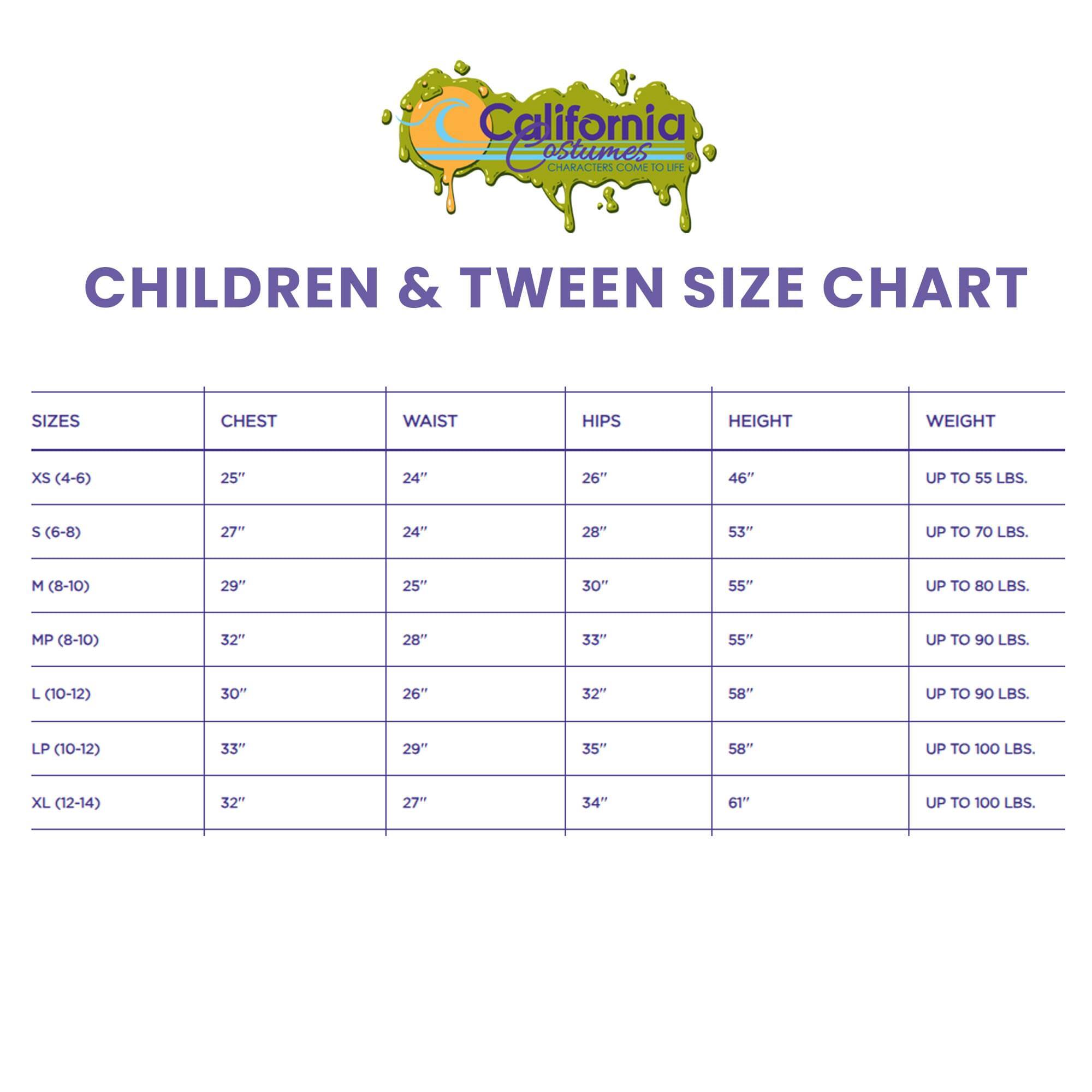California Costumes  
CHILDREN & TWEEN SIZE CHART  

| SIZES       | CHEST | WAIST | HIPS | HEIGHT | WEIGHT       |
|------------|-------|-------|------|--------|--------------|
| XS (4-6)    | 25"   | 24"   | 26"  | 46"    | UP TO 55 LBS.  |
| S (6-8)     | 27"   | 24"   | 28"  | 53"    | UP TO 70 LBS.  |
| M (8-10)    | 29"   | 25"   | 30"  | 55"    | UP TO 80 LBS.  |
| MP (8-10)   | 32"   | 28"   | 33"  | 55"    | UP TO 90 LBS.  |
| L (10-12)   | 30"   | 26"   | 32"  | 58"    | UP TO