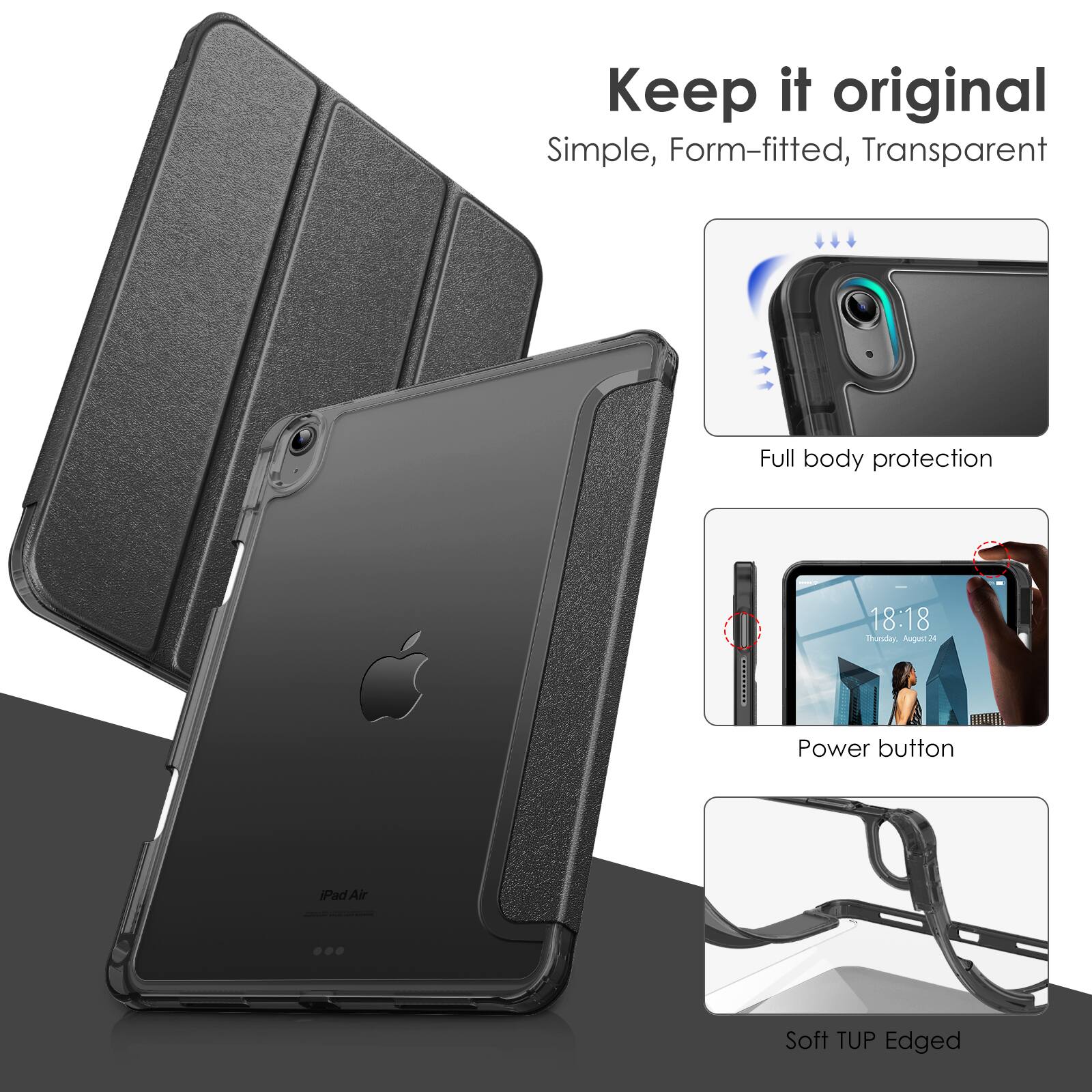 Keep it original  
Simple, Form-fitted, Transparent  

Full body protection  

Power button  

Soft TUP Edged