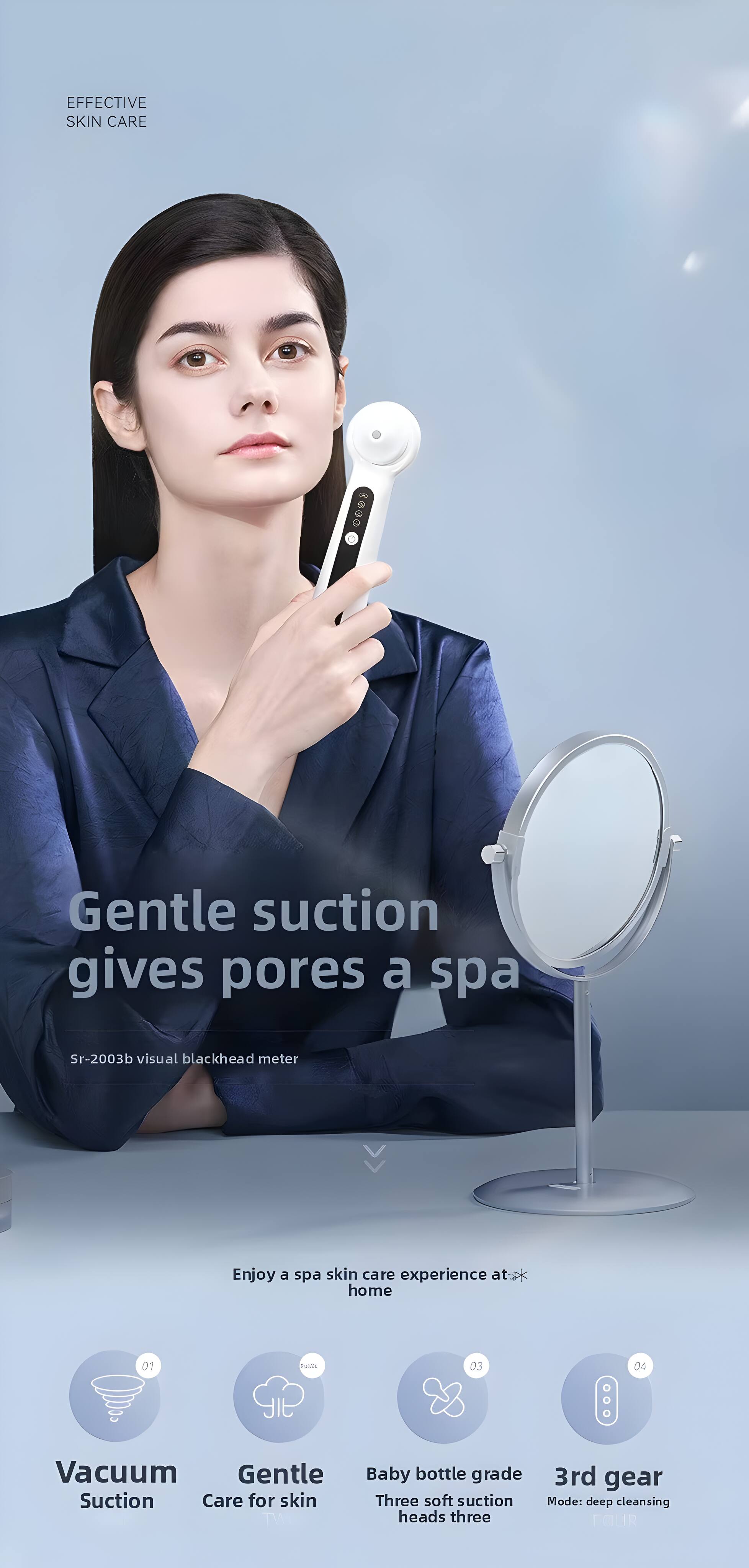 EFFECTIVE SKIN CARE

Gentle suction gives pores a spa
Sr-2003b visual blackhead meter

Enjoy a spa skin care experience at home

Vacuum Suction
Gentle Care for skin
Baby bottle grade Three soft suction heads three
3rd gear Mode: deep cleansing