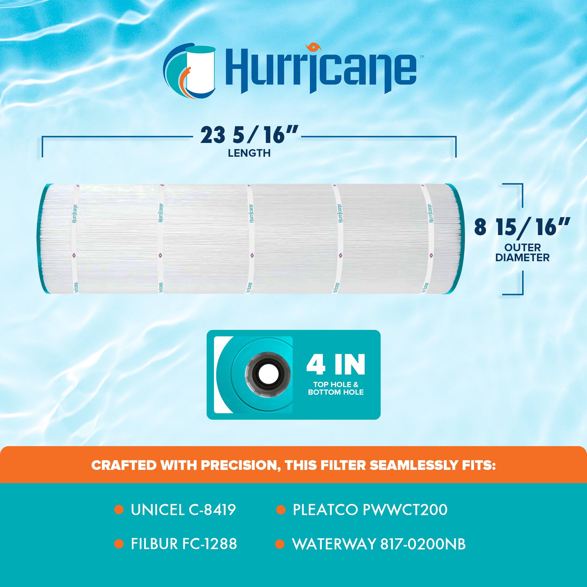 Hurricane

23 5/16" LENGTH

8 15/16" OUTER DIAMETER

4 IN TOP HOLE & BOTTOM HOLE

CRAFTED WITH PRECISION, THIS FILTER SEAMLESSLY FITS:

- UNICEL C-8419
- FILBUR FC-1288
- PLEATCO PWWCT200
- WATERWAY 817-0200NB