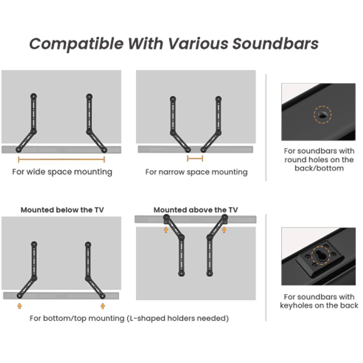 Compatible With Various Soundbars

- For wide space mounting
- For narrow space mounting
- For soundbars with round holes on the back/bottom
- Mounted below the TV
- Mounted above the TV
- For bottom/top mounting (L-shaped holders needed)
- For soundbars with keyholes on the back