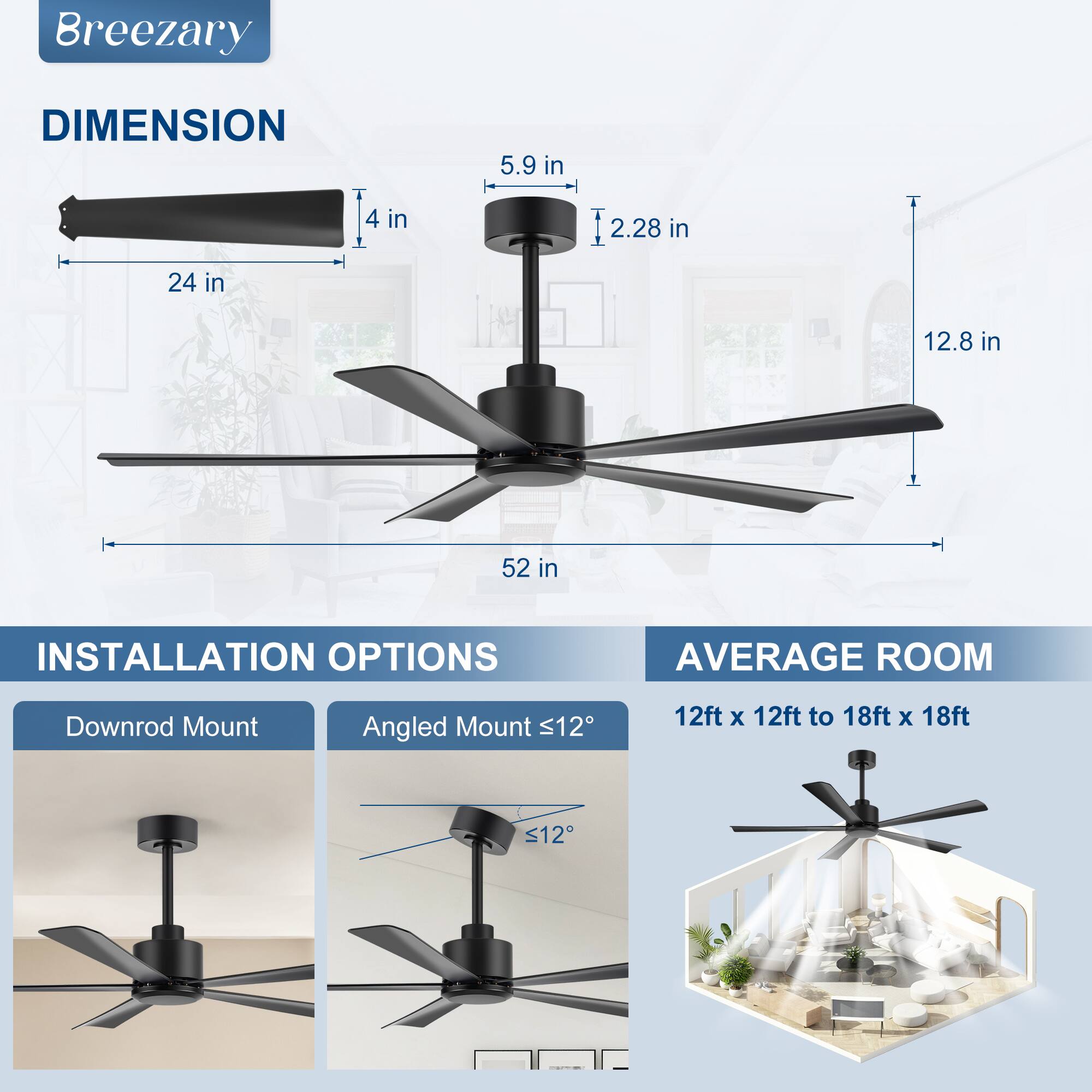**Breezary**

**DIMENSION**
- 24 in
- 4 in
- 5.9 in
- 2.28 in
- 12.8 in
- 52 in

**INSTALLATION OPTIONS**
- Downrod Mount
- Angled Mount ≤12°

**AVERAGE ROOM**
- 12ft x 12ft to 18ft x 18ft