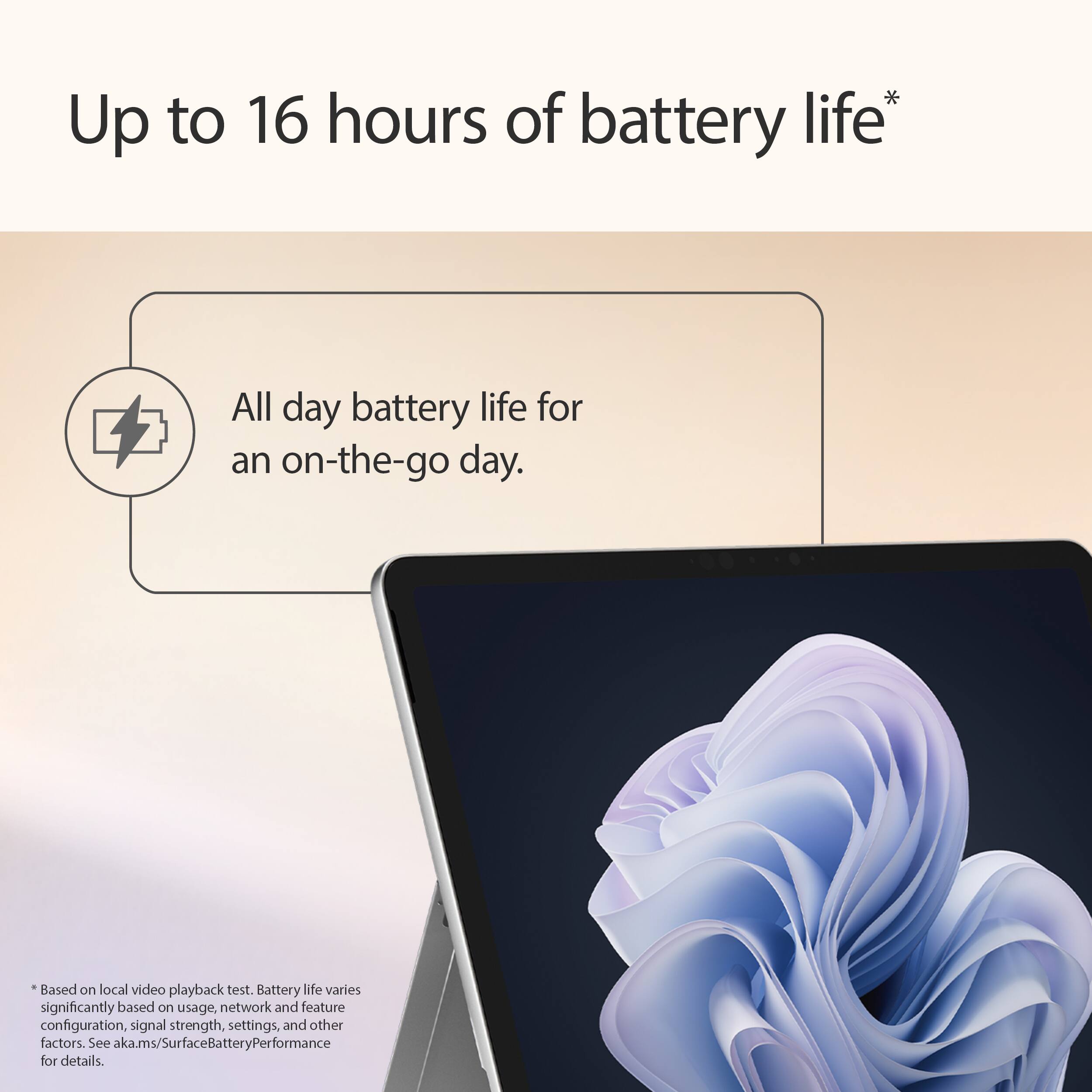 Up to 16 hours of battery life*  
All day battery life for an on-the-go day.  
Based on local video playback test.  
Battery life varies significantly based on usage, network and feature configuration, signal strength, settings, and other factors.  
See aka.ms/SurfaceBatteryPerformance for details.