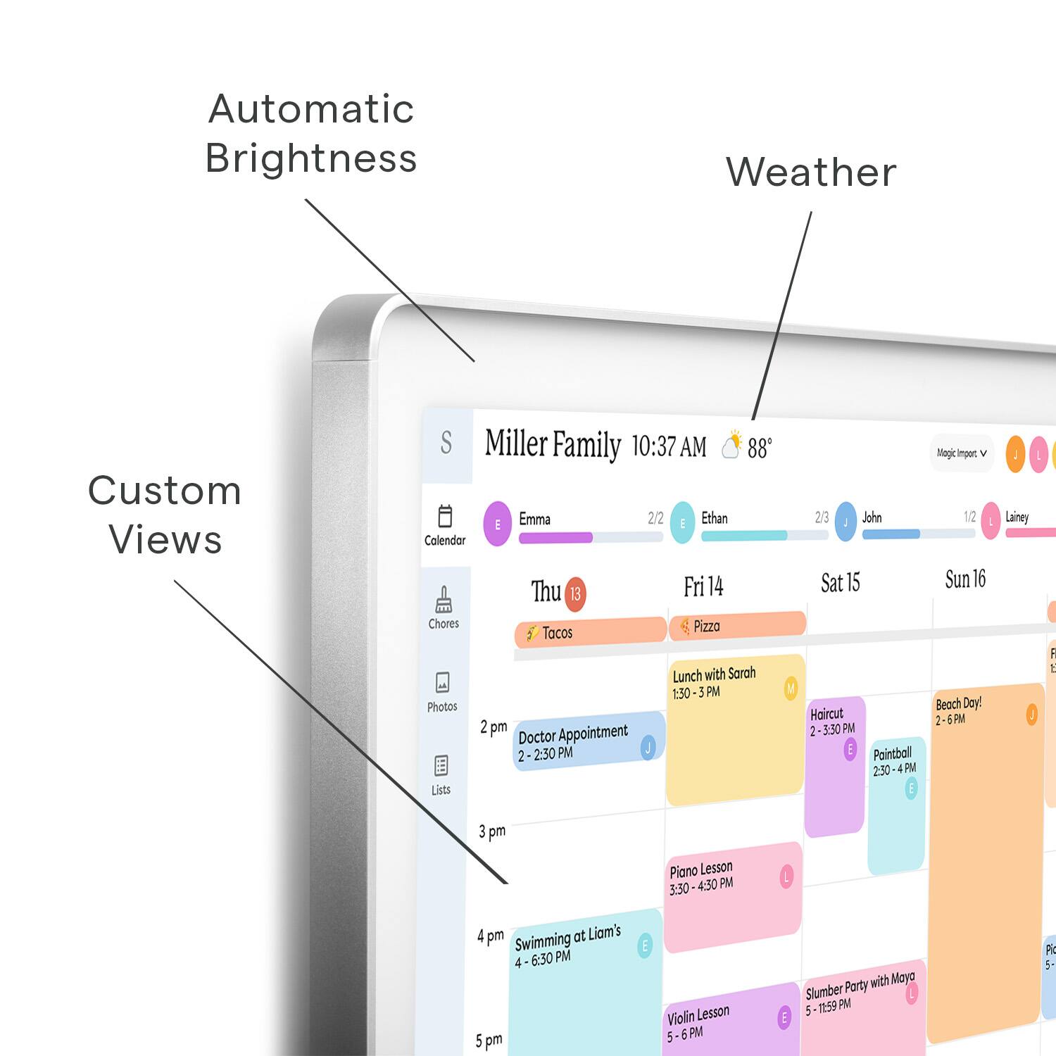 Automatic Brightness Weather Custom Views S Miller Family 10:37 AM 88' Emma 2/2  Ethan Calendar Thu 13 Fri 14 Chores Pizzo Tacos Lunch with Sarah 1:30 3 PM Photos 2 pm Doctor Appointment 2 2:30 PM Lists V 23 John Sat 15 Haircut -3:30 PM E Paintball 2:50 PM Magi ingar V 12 Sun 16 Beach Day! 2 PM - Lainey J 1 3 pm Piano Lesson 3:30 4:30 PM 4 pm at Liam's Swimming 4 6:30 PM 2 pm E Violin Lesson 5:00 PM 5:30 PM E Party with Mayo Slumber TS 9 PM