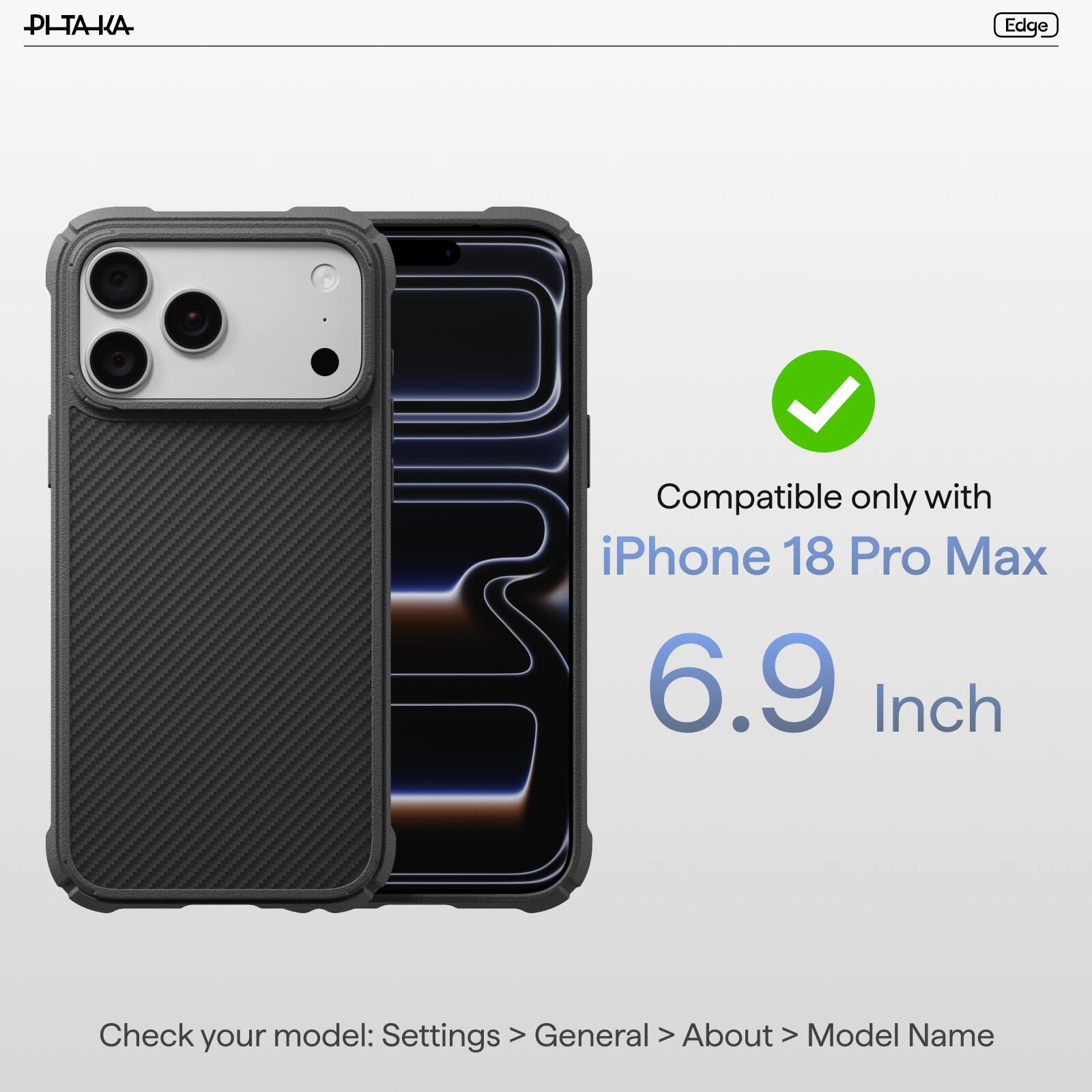 PI-TAKA

Edge

Compatible only with iPhone 18 Pro Max 6.9 Inch

Check model: Settings > General > About > Model Name