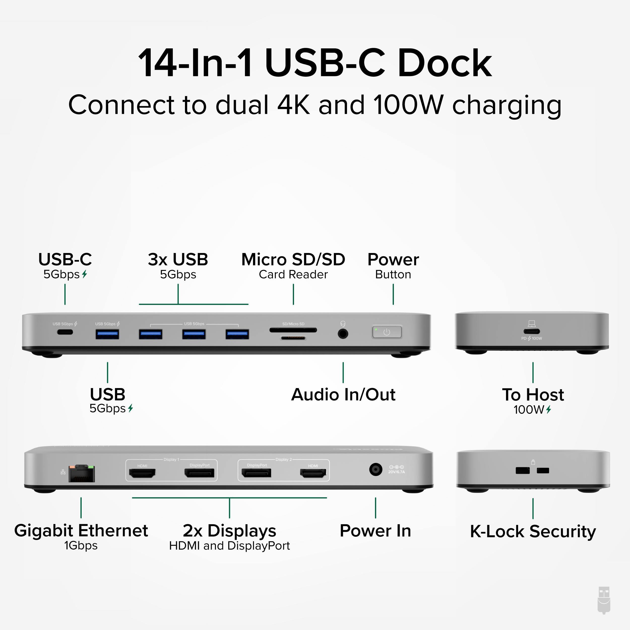 14-In-1 USB-C Dock Connect to dual 4K and 100W charging

USB-C 5Gbps
3x USB 5Gbps
Micro SD/SD Card Reader
Power Button
USB 5Gbps
Audio In/Out
To Host 100W
Gigabit Ethernet 1Gbps
2x Displays HDMI and DisplayPort
Power In
K-Lock Security