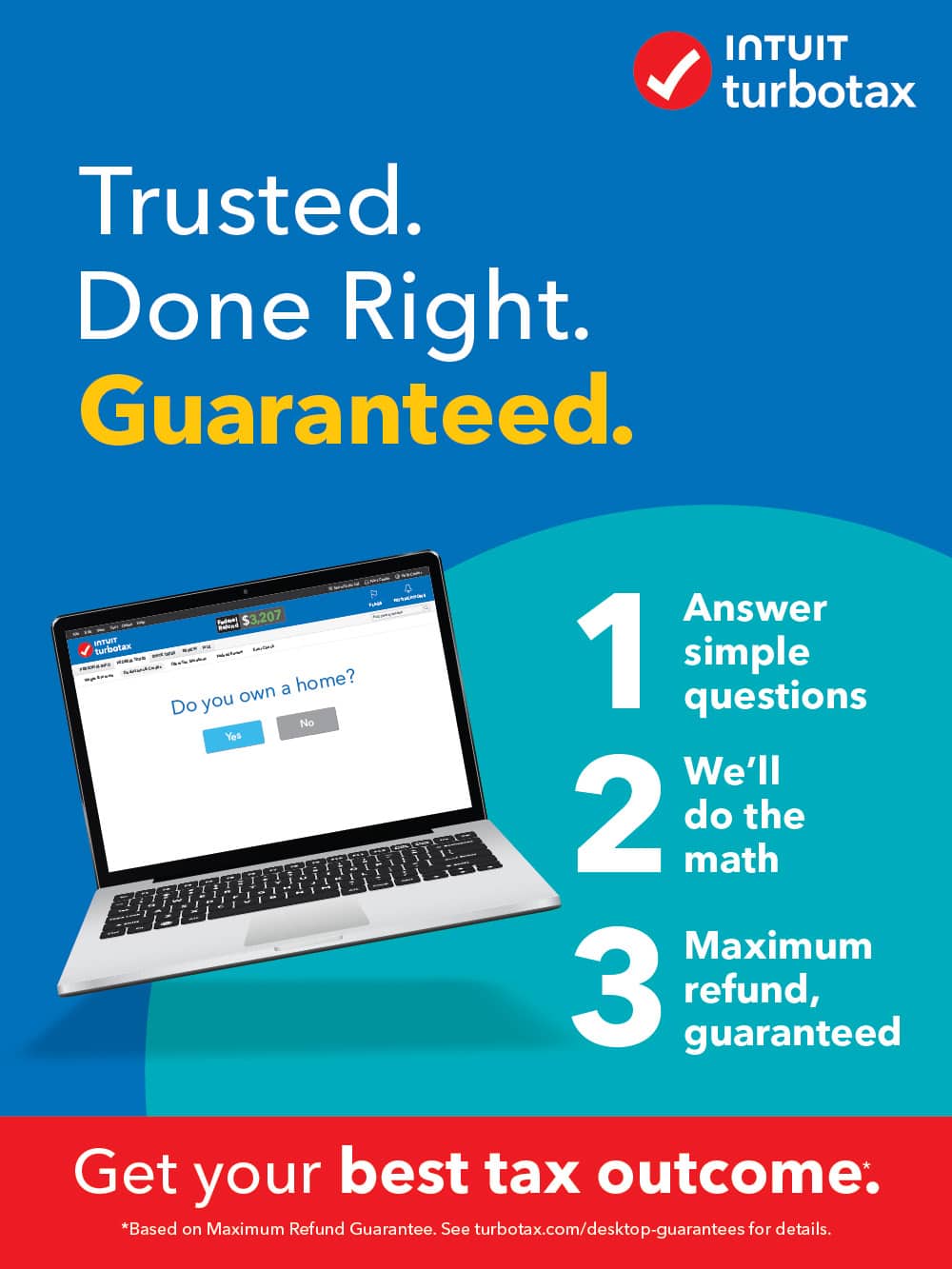 Turbotax - Trusted. Done Right. Guaranteed.
1. Do you own a home?
2. No
3. Yes
Answer 1 simple question. We'll do the math.
Maximum refund guaranteed.
Get your best tax outcome.
*Based on Maximum Refund Guarantee. See turbotax.com/desktop-guarantees for details.