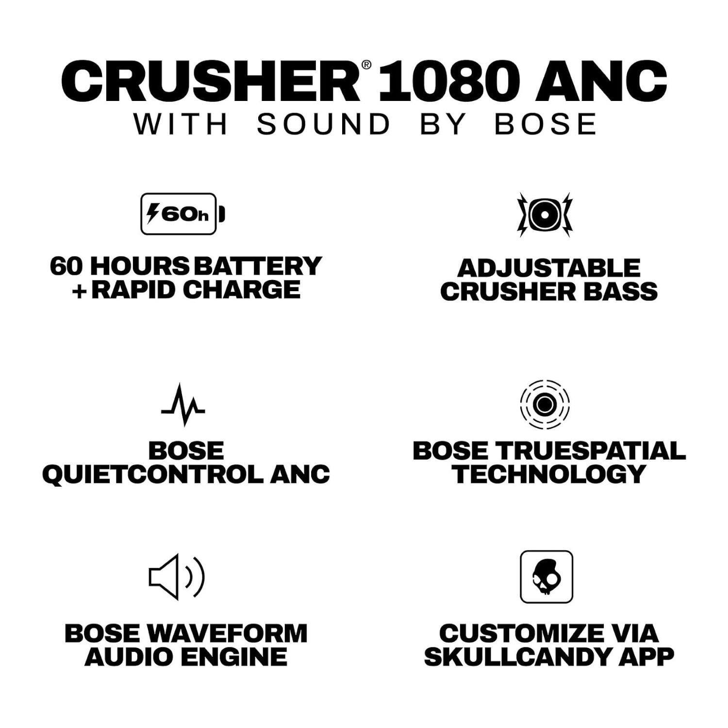 CRUSHER 1080 ANC WITH SOUND BY BOSE

- 60 HOURS BATTERY + RAPID CHARGE
- ADJUSTABLE CRUSHER BASS
- BOSE QUIETCONTROL ANC
- BOSE TRUESPATIAL TECHNOLOGY
- BOSE WAVEFORM AUDIO ENGINE
- CUSTOMIZE VIA SKULLCANDY APP