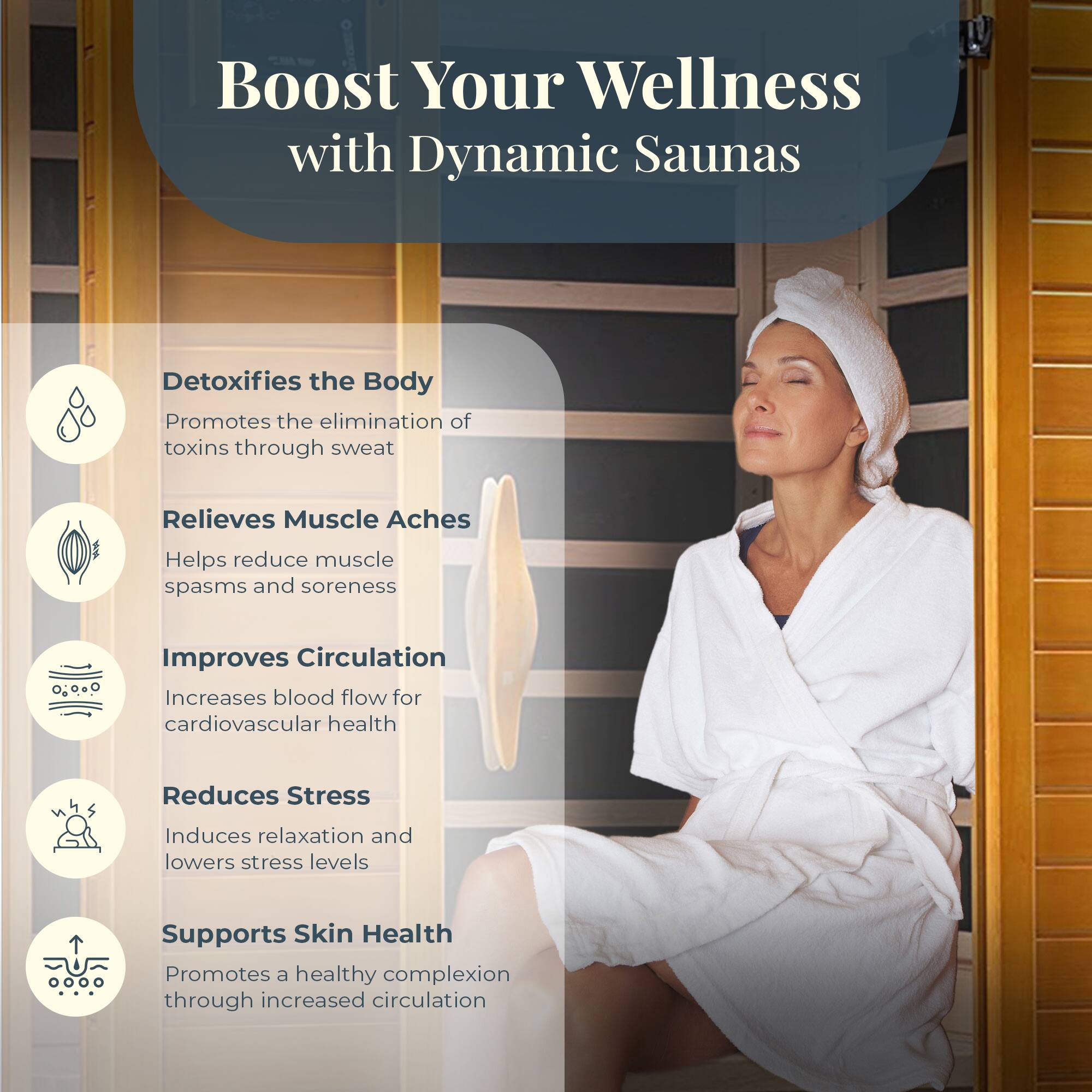 Boost Your Wellness with Dynamic Saunas

- Detoxifies the Body
  - Promotes the elimination of toxins through sweat

- Relieves Muscle Aches
  - Helps reduce muscle spasms and soreness

- Improves Circulation
  - Increases blood flow for cardiovascular health

- Reduces Stress
  - Induces relaxation and lowers stress levels

- Supports Skin Health
  - Promotes a healthy complexion through increased circulation
