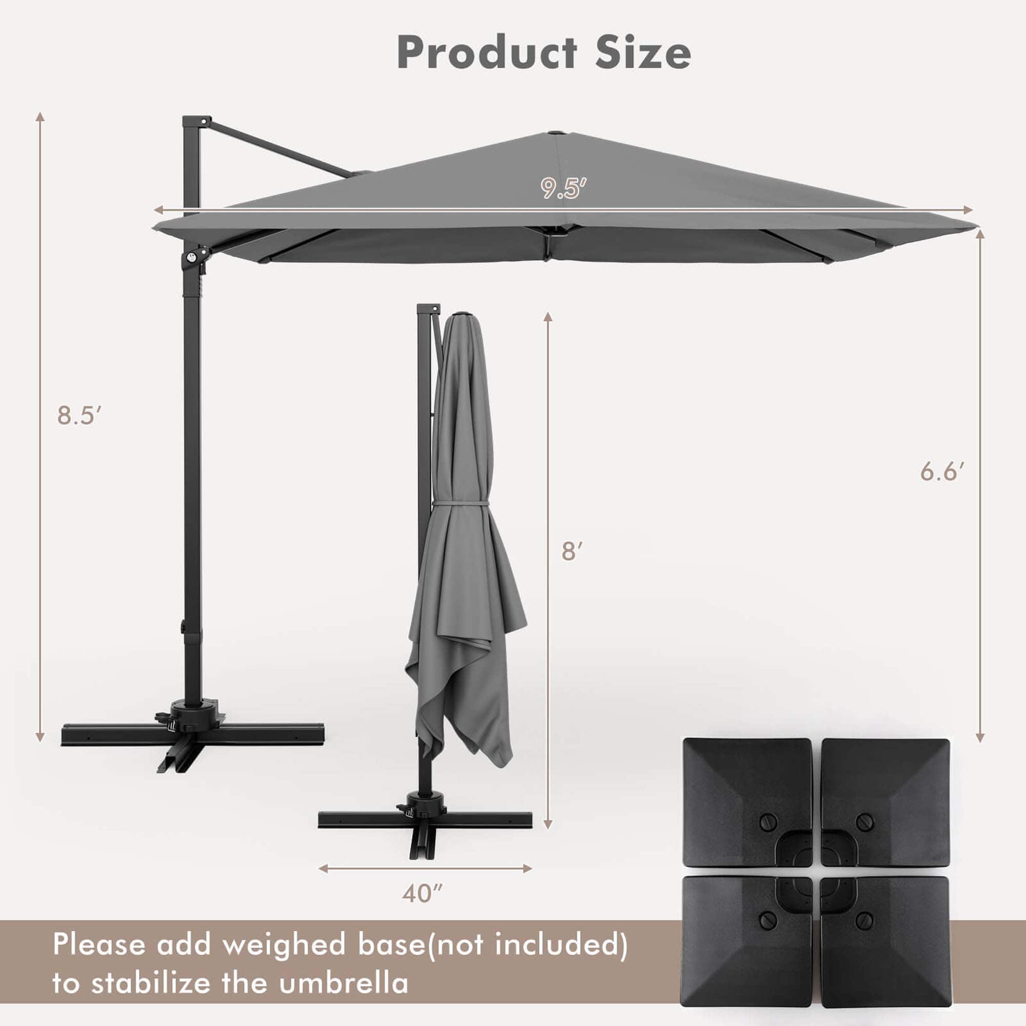 Product Size: 9.5' x 8.5' x 6.6' x 8' x 40"
Please add a weighed base (not included) to stabilize the umbrella.