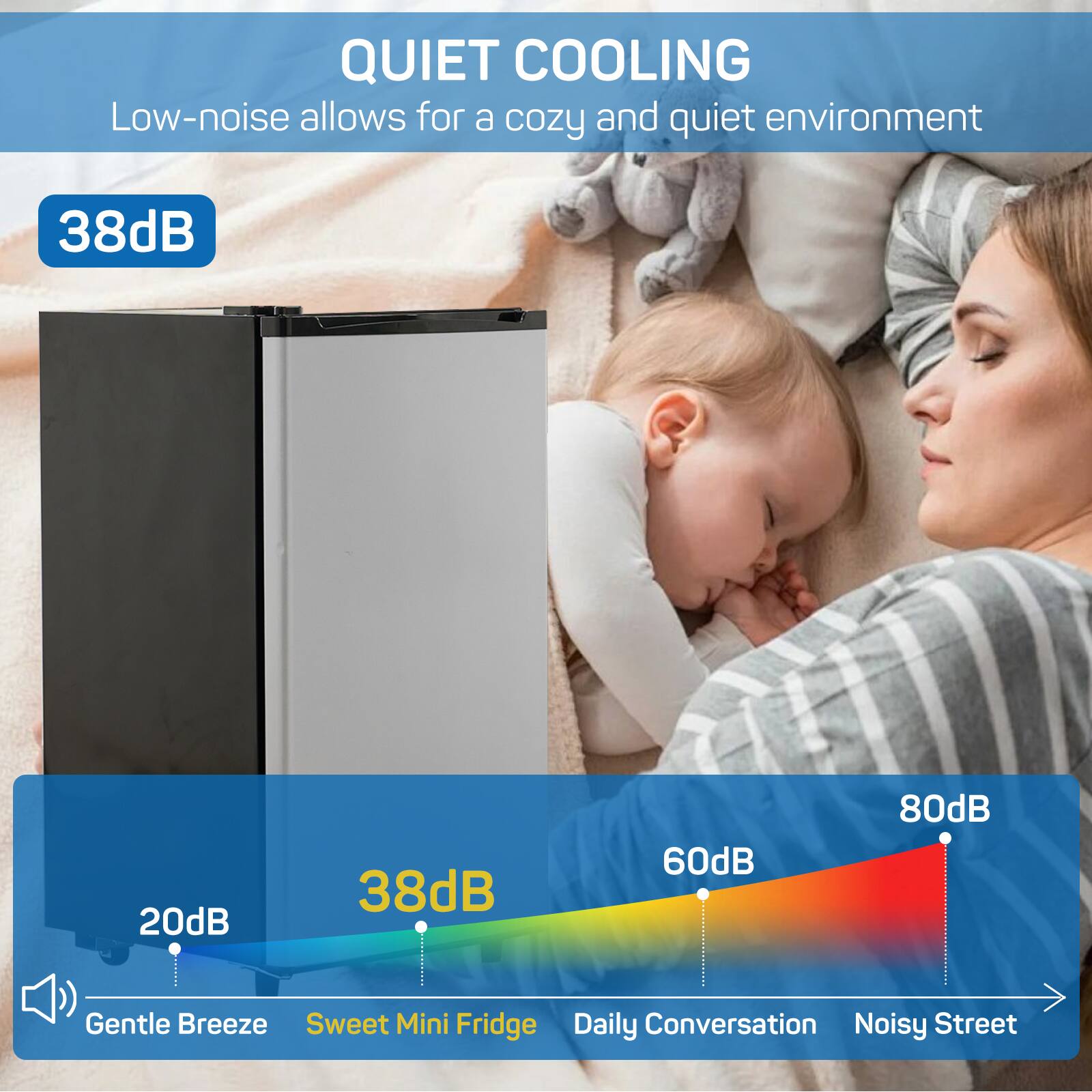 QUIET COOLING  
Low-noise allows for a cozy and quiet environment  

38dB  

20dB  
Gentle Breeze  
Sweet Mini Fridge  
Daily Conversation  
Noisy Street  
60dB  
80dB