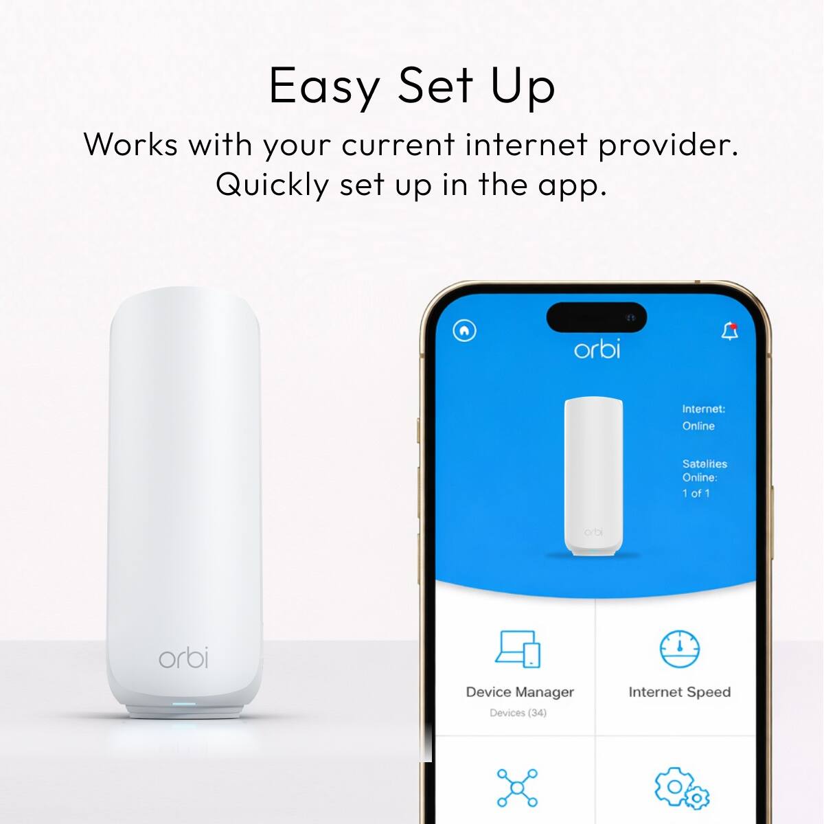 Easy Set Up  
Works with your current internet provider.  
Quickly set up in the app.  

orbi  
Internet: Online  
Satellites Online: 1 of 1  

orbi  
orbi  

Device Manager  
Devices (34)  

Internet Speed