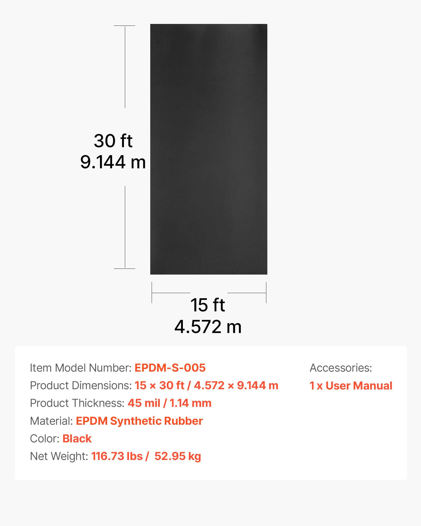 30 ft 9.144 m  
15 ft 4.572 m  

Item Model Number: EPDM-S-005  
Product Dimensions: 15 x 30 ft 4.572 x 9.144 m  
Product Thickness: 45 mil 1.14 mm  
Material: EPDM Synthetic Rubber  
Color: Black  
Net Weight: 116.73 lbs / 52.95 kg  
Accessories: 1 x User Manual