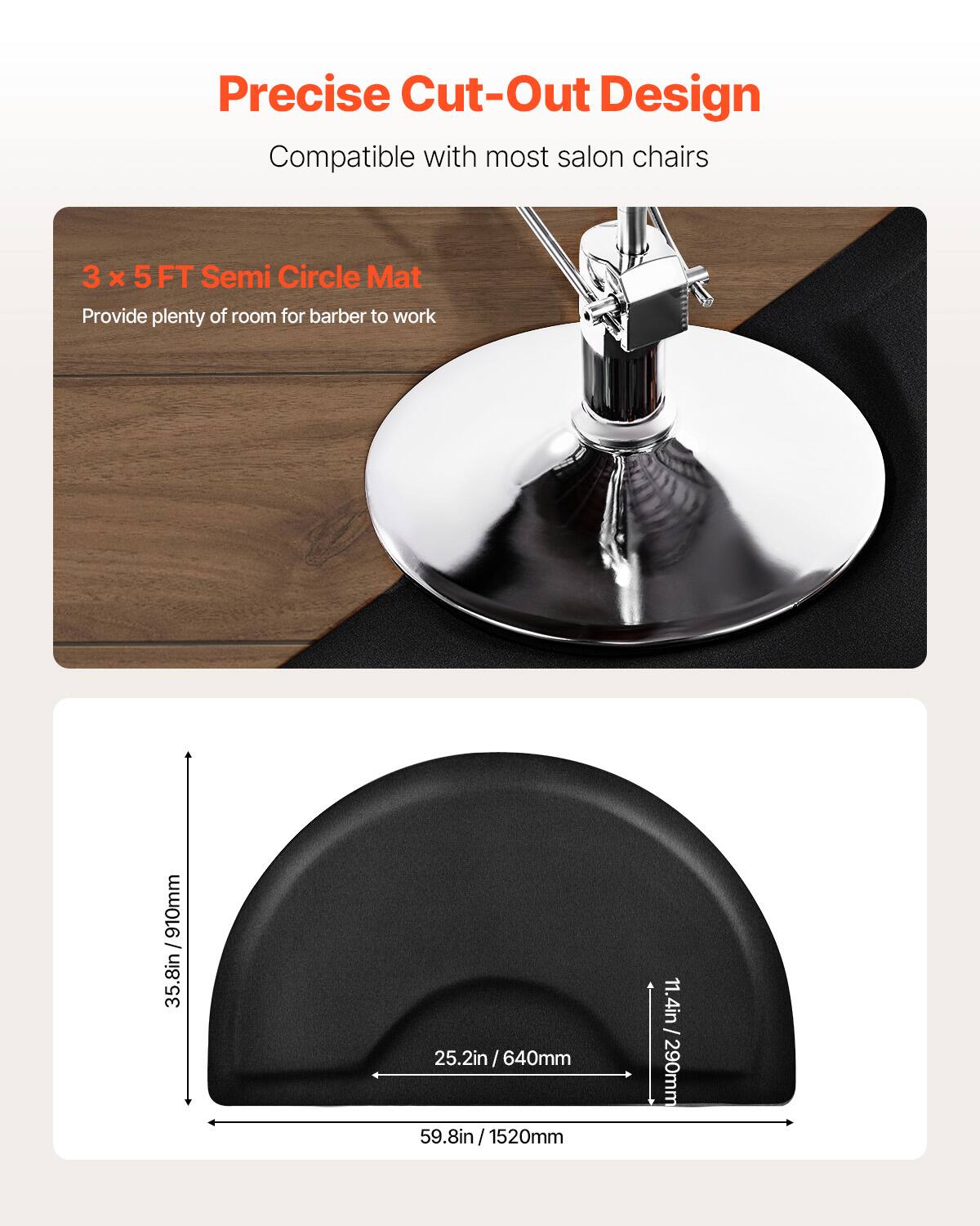 Precise Cut-Out Design
Compatible with most salon chairs
3 x 5 FT Semi Circle Mat
Provide plenty of room for barber to work
35.8in / 910mm
25.2in / 640mm
59.8in / 1520mm
11.4in - 290mm