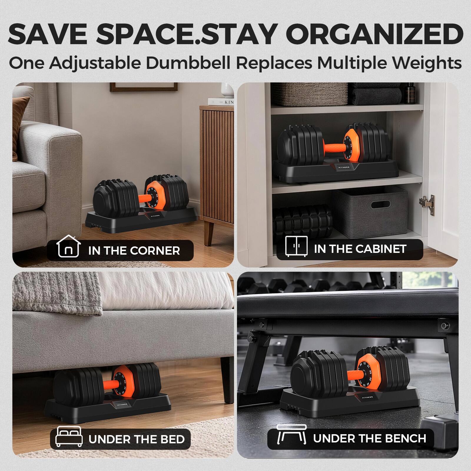 SAVE SPACE.STAY ORGANIZED  
One Adjustable Dumbbell Replaces Multiple Weights

- IN THE CORNER
- IN THE CABINET
- UNDER THE BED
- UNDER THE BENCH