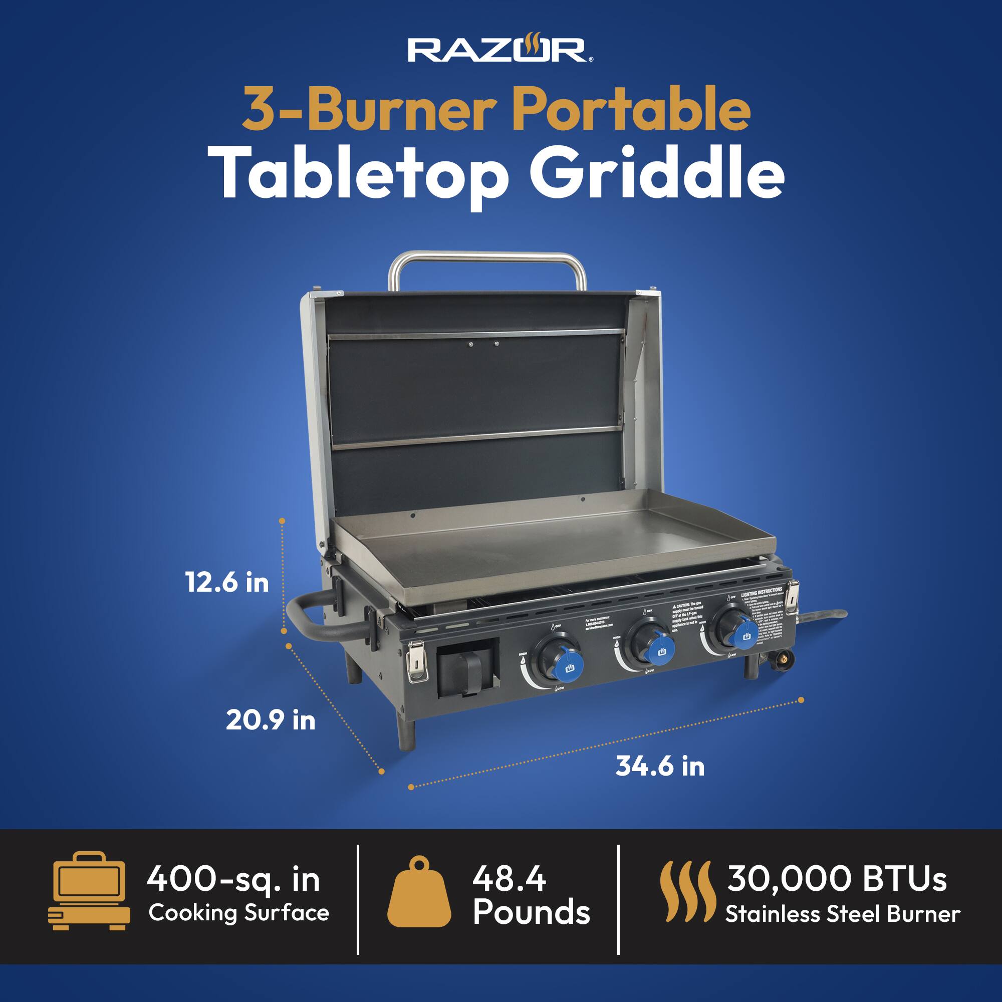 RAZOR  
3-Burner Portable Tabletop Griddle  
12.6 in x 20.9 in x 34.6 in  
400-sq. in Cooking Surface  
48.4 Pounds  
30,000 BTUs Stainless Steel Burner