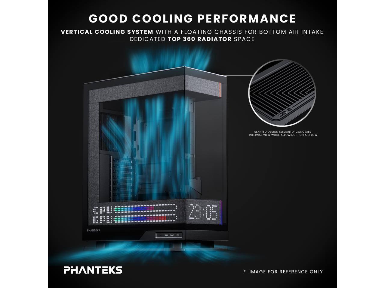 GOOD COOLING PERFORMANCE  
VERTICAL COOLING SYSTEM WITH A FLOATING CHASSIS FOR BOTTOM AIR INTAKE  
DEDICATED TOP 360 RADIATOR SPACE  
SLANTED DESIGN ELEGANTLY CONCEALS INTERNAL VIEW WHILE ALLOWING HIGH AIRFLOW  
CFU EPU  
PHANTEKS  
23:05  
PHANTEKS  
IMAGE FOR REFERENCE ONLY