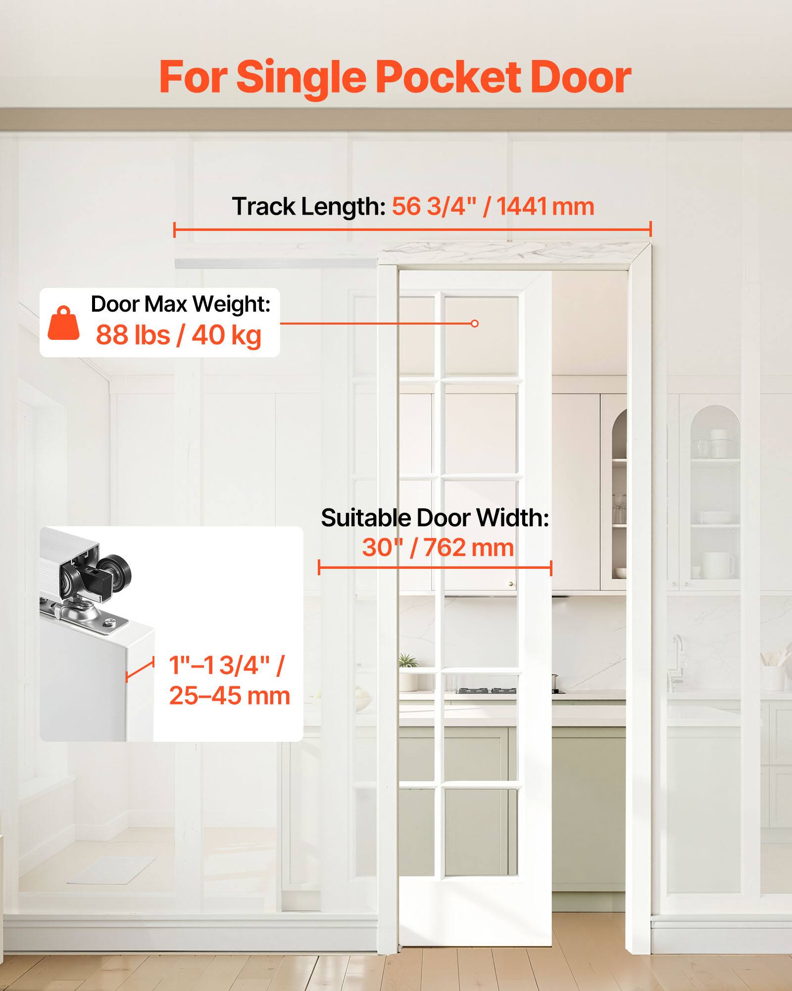 For Single Pocket Door

Track Length: 56 3/4" / 1441 mm

Door Max Weight: 88 lbs / 40 kg

Suitable Door Width: 30" / 762 mm

1" - 1 3/4" / 25-45 mm