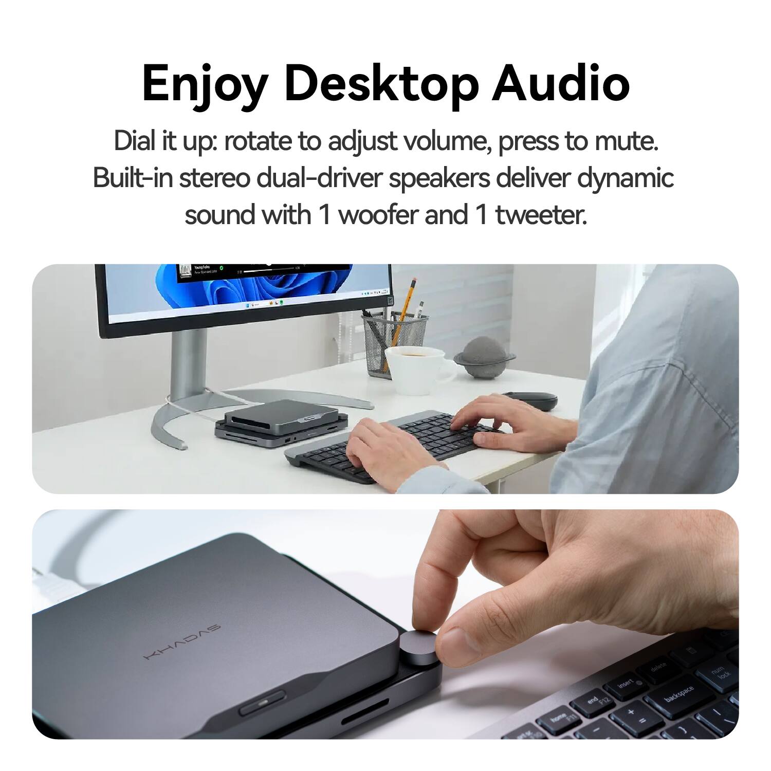 Enjoy Desktop Audio

Dial it up: rotate to adjust volume, press to mute. Built-in stereo dual-driver speakers deliver dynamic sound with 1 woofer and 1 tweeter.