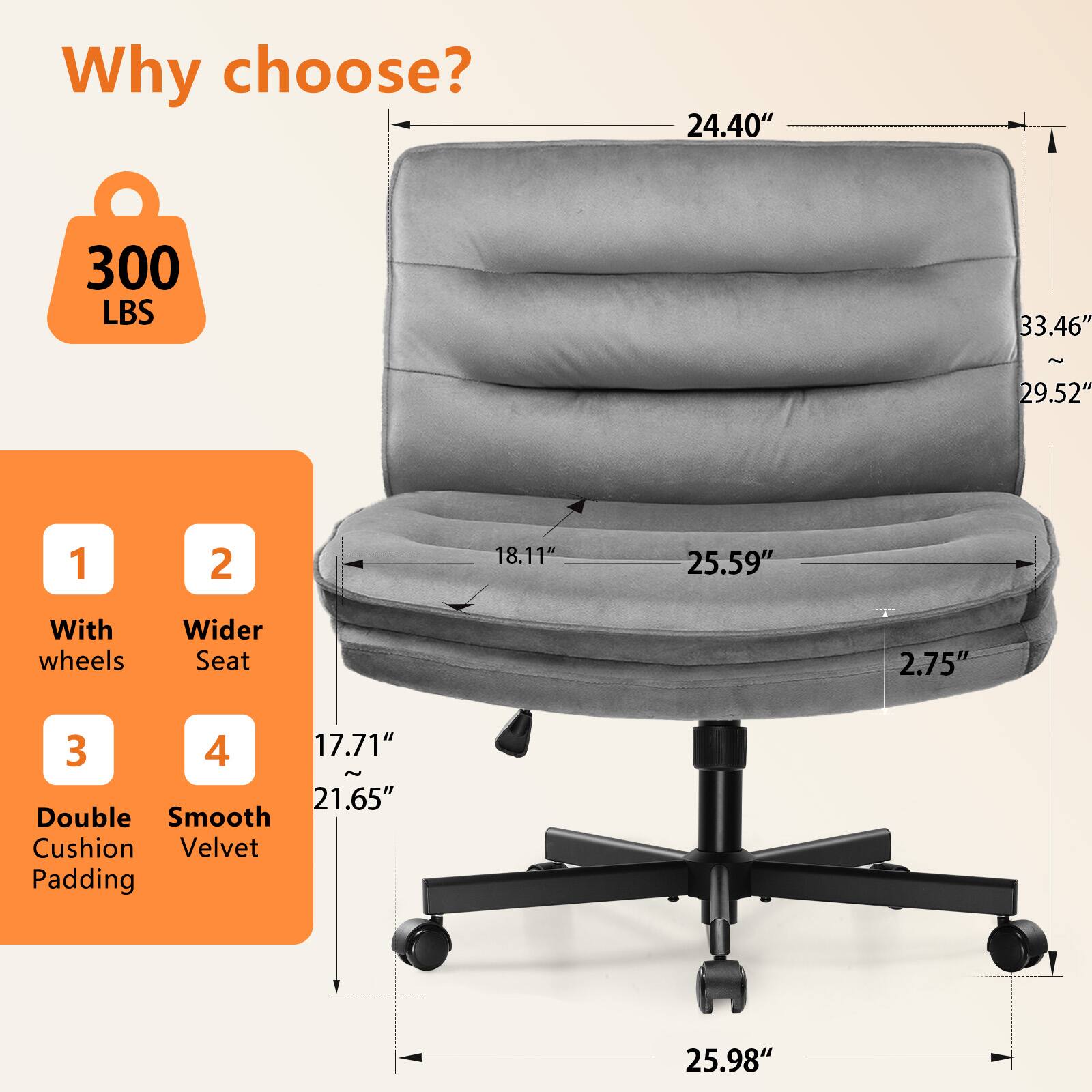 Why choose? 300 LBS 24.40" 33.46" ~ 29.52" 1 With wheels 2 Wider Seat 3 Double Cushion Padding 4 Smooth Velvet 18.11" 17.71" ~ 21.65" 2.75" 25.59" 25.98"