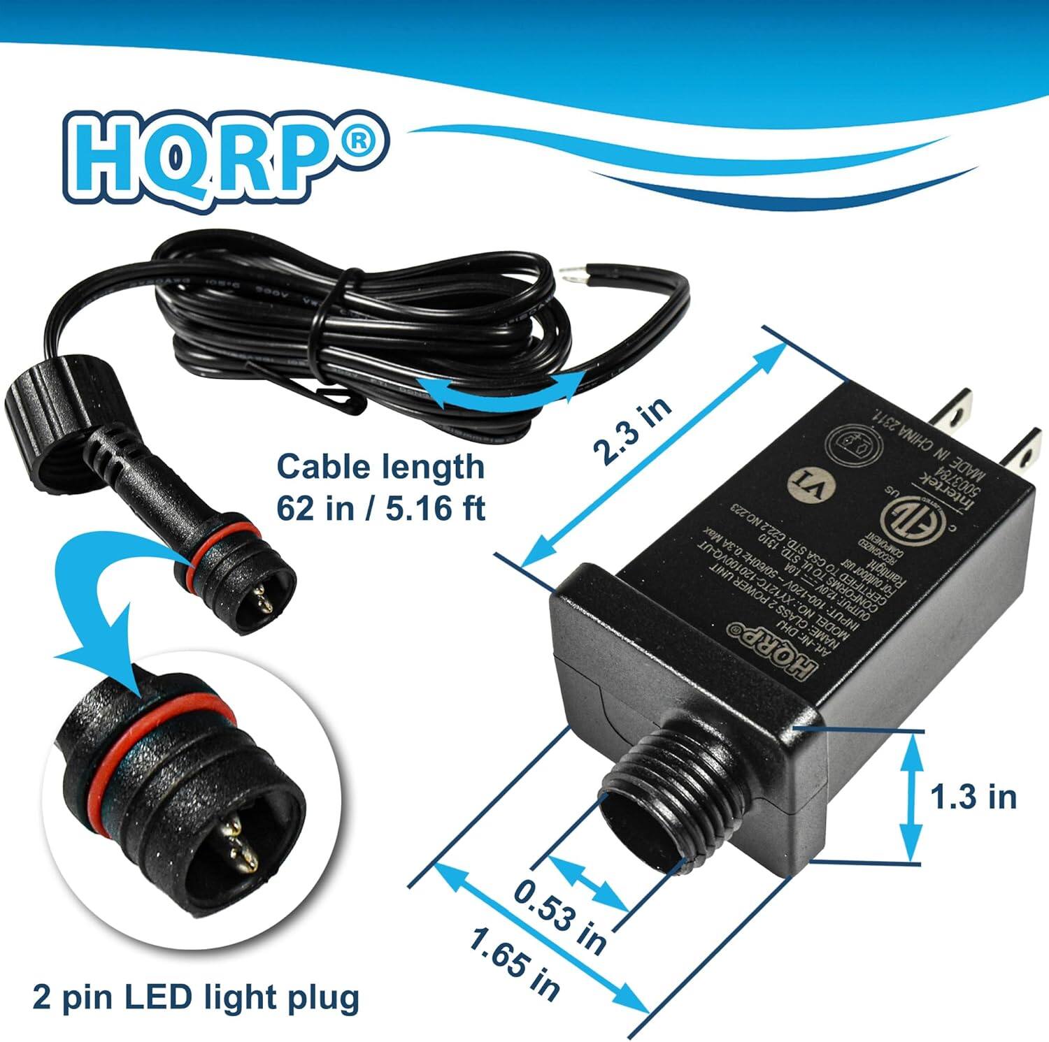 HQRP Cable length 62 in / 5.16 ft  
2 pin LED light plug  
0.53 in x 1.65 in  
2.3 in  
1.3 in  
MADE IN CHINA  
MODEL: HQRP  
NAME: W  
INPUT: 100-120V  
OUTPUT: 12V  
CERTIFIED: ETL  
RAIN TIGHT  
GSA COMMERCE UNIT  
2H03/0S  
TOIN O  
20 POWER OIZ