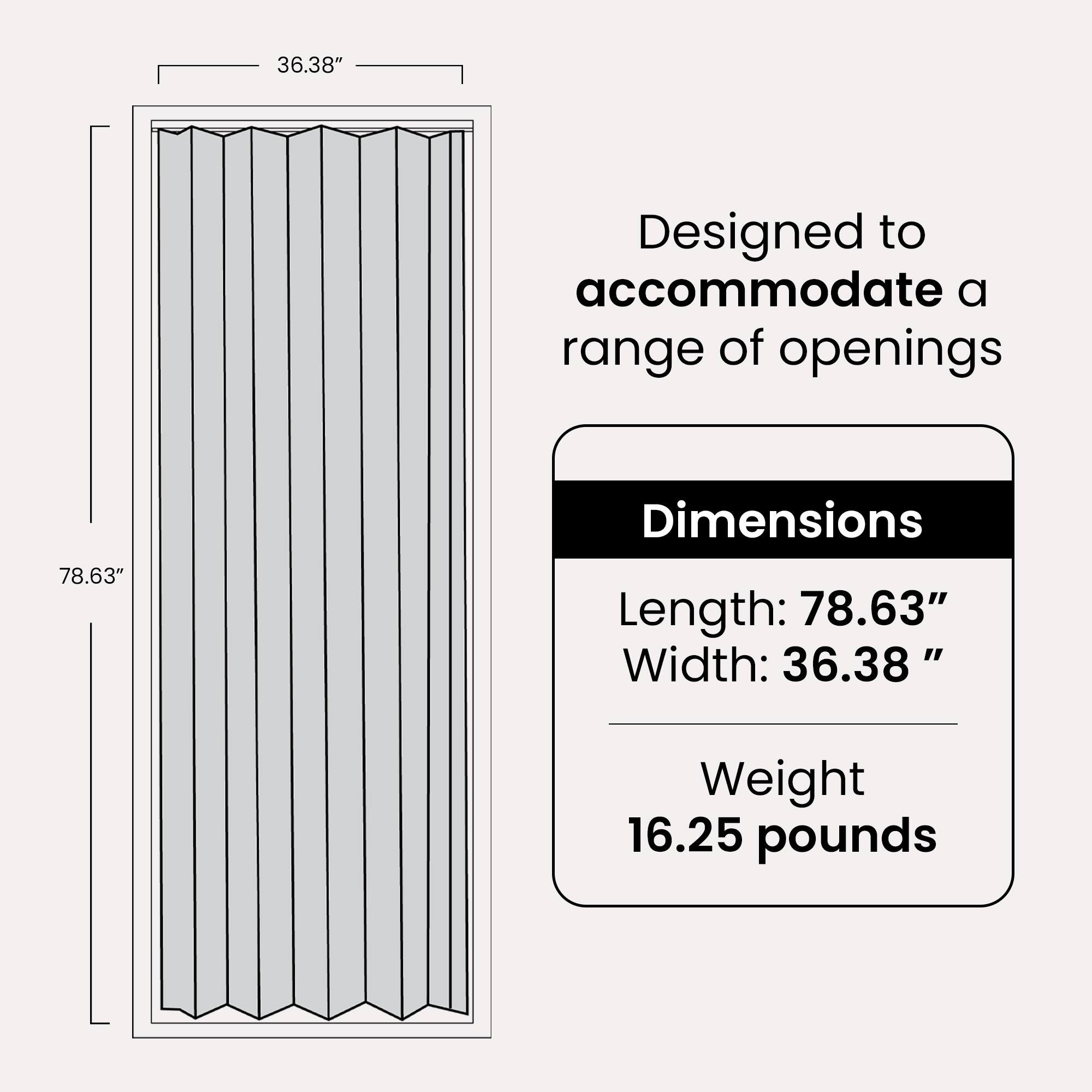 Designed to accommodate a range of openings

Dimensions
Length: 78.63"
Width: 36.38"

Weight
16.25 pounds