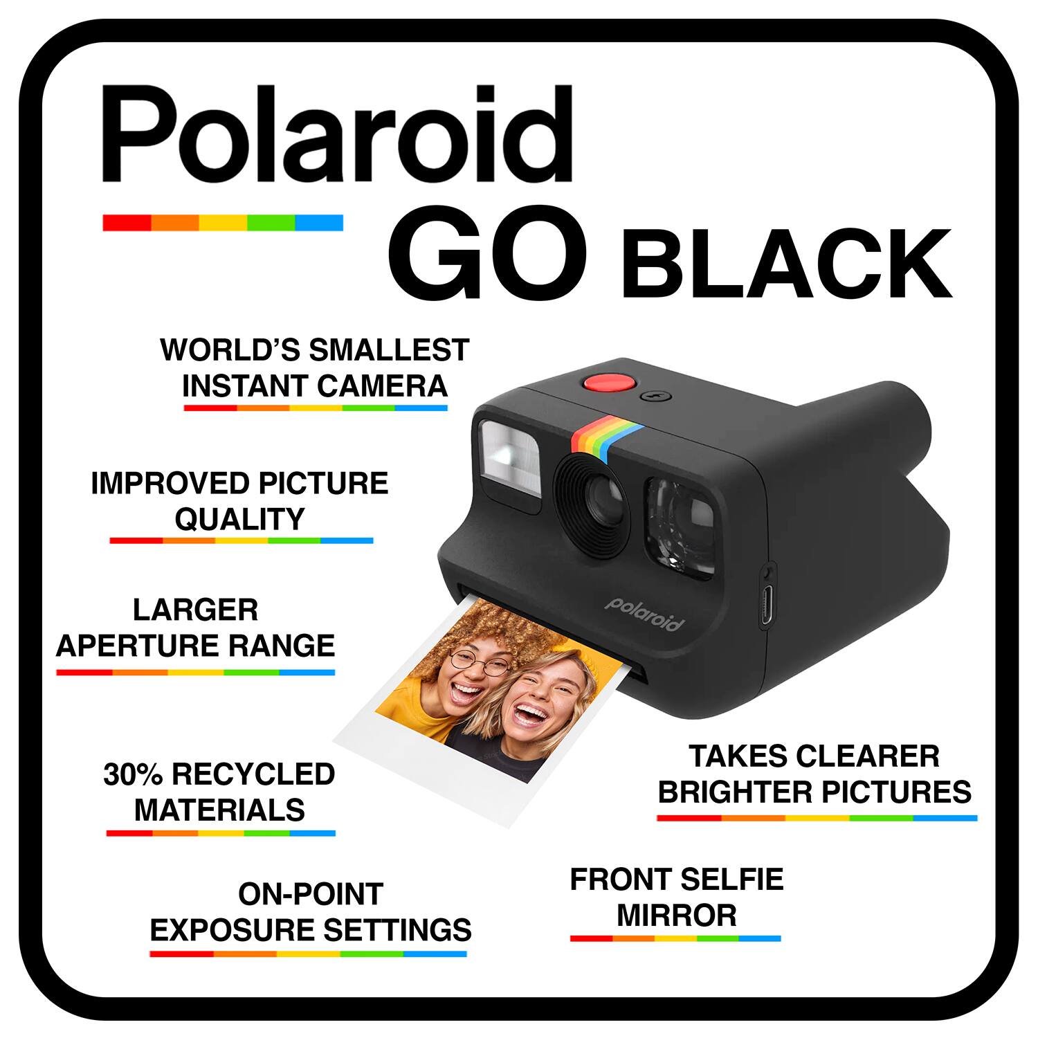 Polaroid GO BLACK  
WORLD'S SMALLEST INSTANT CAMERA  
IMPROVED PICTURE QUALITY  
LARGER APERTURE RANGE  
30% RECYCLED MATERIALS  
TAKES CLEARER BRIGHTER PICTURES  
ON-POINT EXPOSURE SETTINGS  
FRONT SELFIE MIRROR