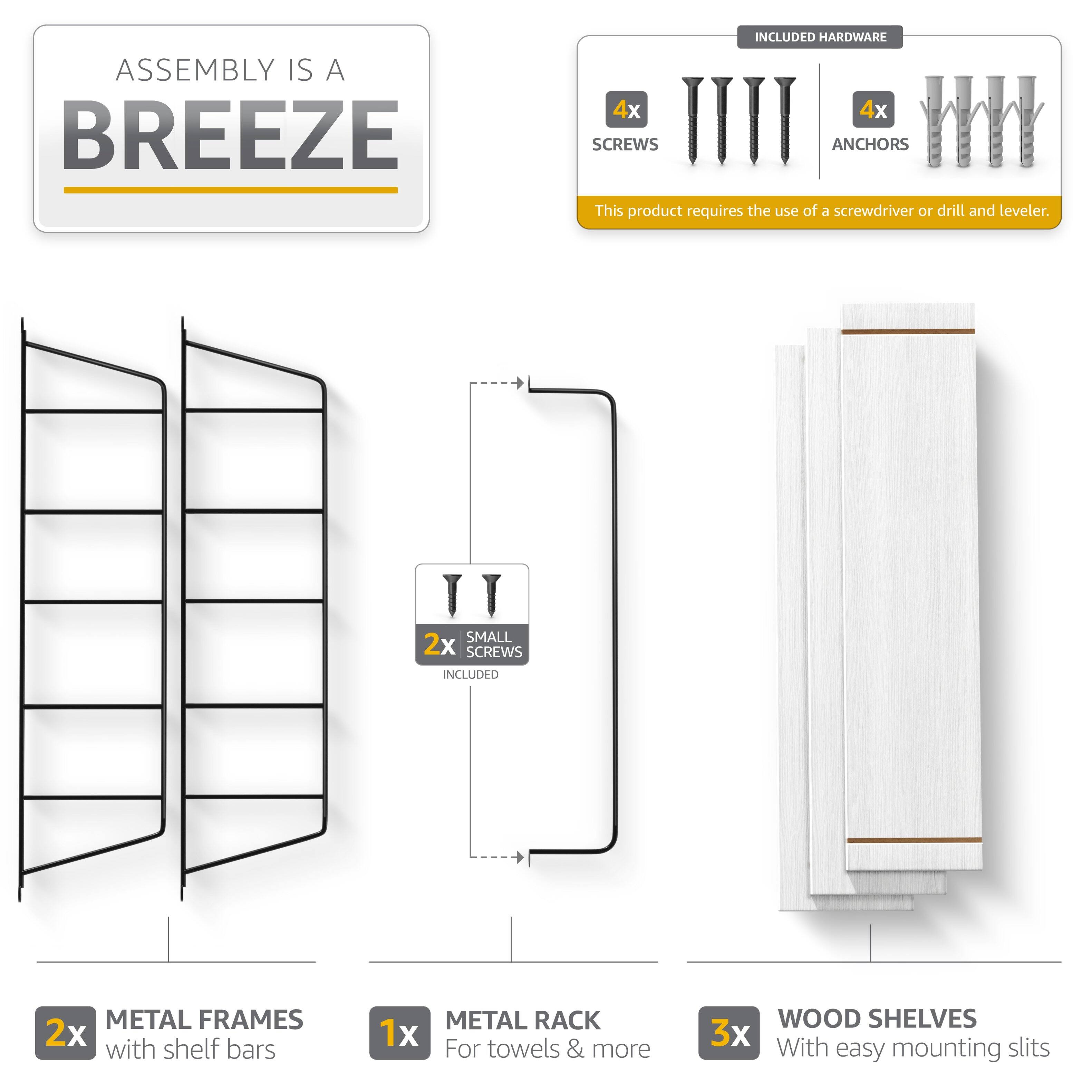 ASSEMBLY IS A BREEZE

INCLUDED HARDWARE
4x SCREWS
4x ANCHORS

This product requires the use of a screwdriver or drill and leveler.

2x SMALL SCREWS INCLUDED

2x METAL FRAMES with shelf bars
1x METAL RACK For towels & more
3x WOOD SHELVES With easy mounting slits