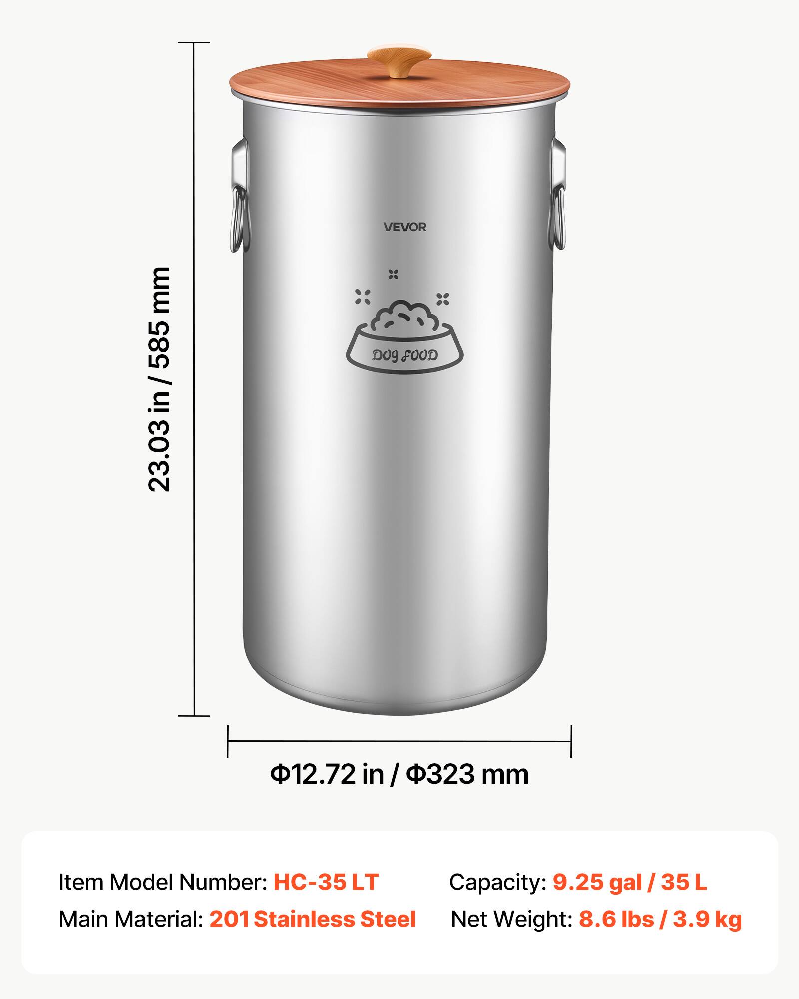 mm 585 / in 23.03  
VEVOR Dog QUO3  
12.72 in // 323 mm  
Item Model Number: HC-35 LT  
Capacity: 9.25 gal/35L  
Main Material: 201 Stainless Steel  
Net Weight: 8.6 lbs / 3.9 kg