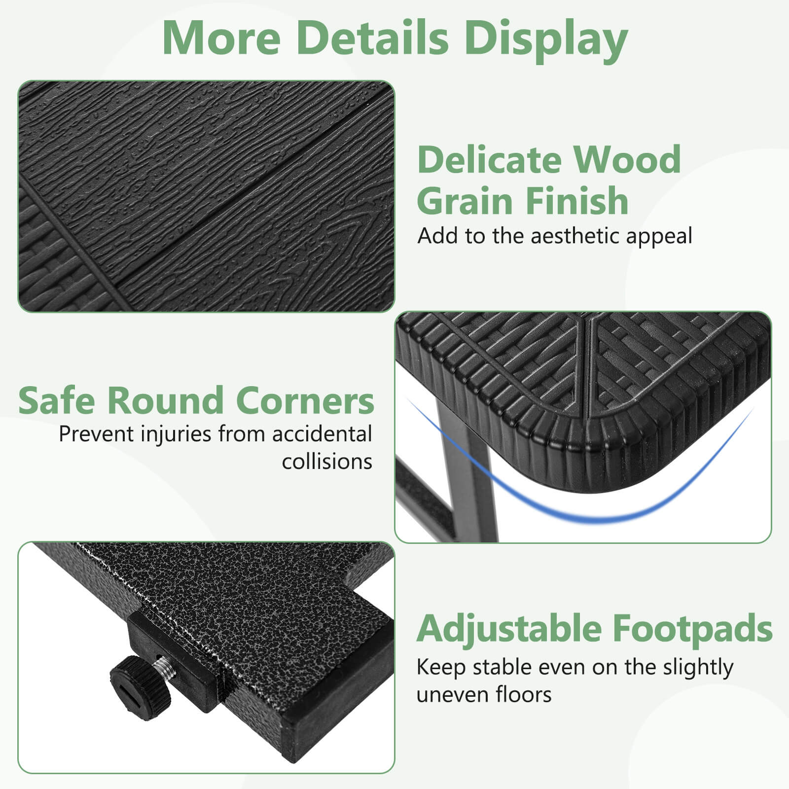 More Details Display: Delicate Wood Grain Finish: Add to the aesthetic appeal. Safe Round Corners: Prevent injuries from accidental collisions. Adjustable Footpads: Keep stable even on the slightly uneven floors.