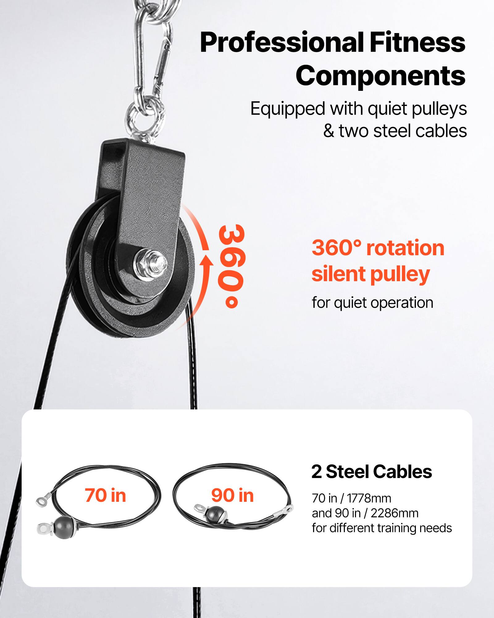 Professional Fitness Components  
Equipped with quiet pulleys & two steel cables  

360° rotation silent pulley for quiet operation  

2 Steel Cables  
70 in / 1778mm and 90 in / 2286mm for different training needs
