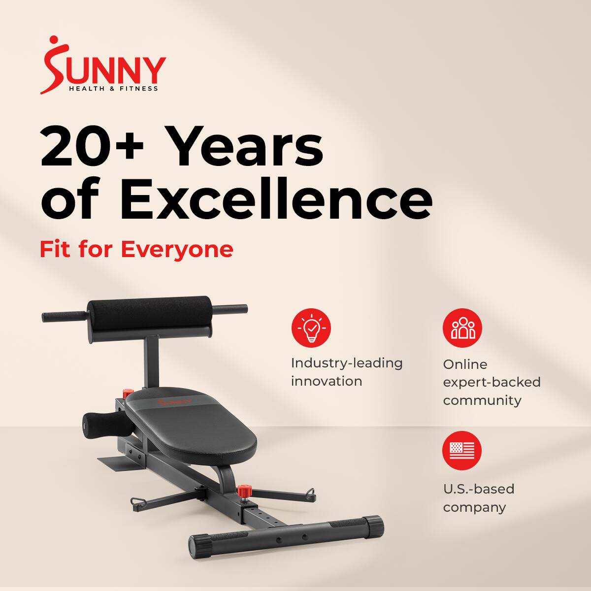 Sunny Health & Fitness  
20+ Years of Excellence  
Fit for Everyone  

- Industry-leading innovation  
- Online expert-backed community  
- U.S.-based company