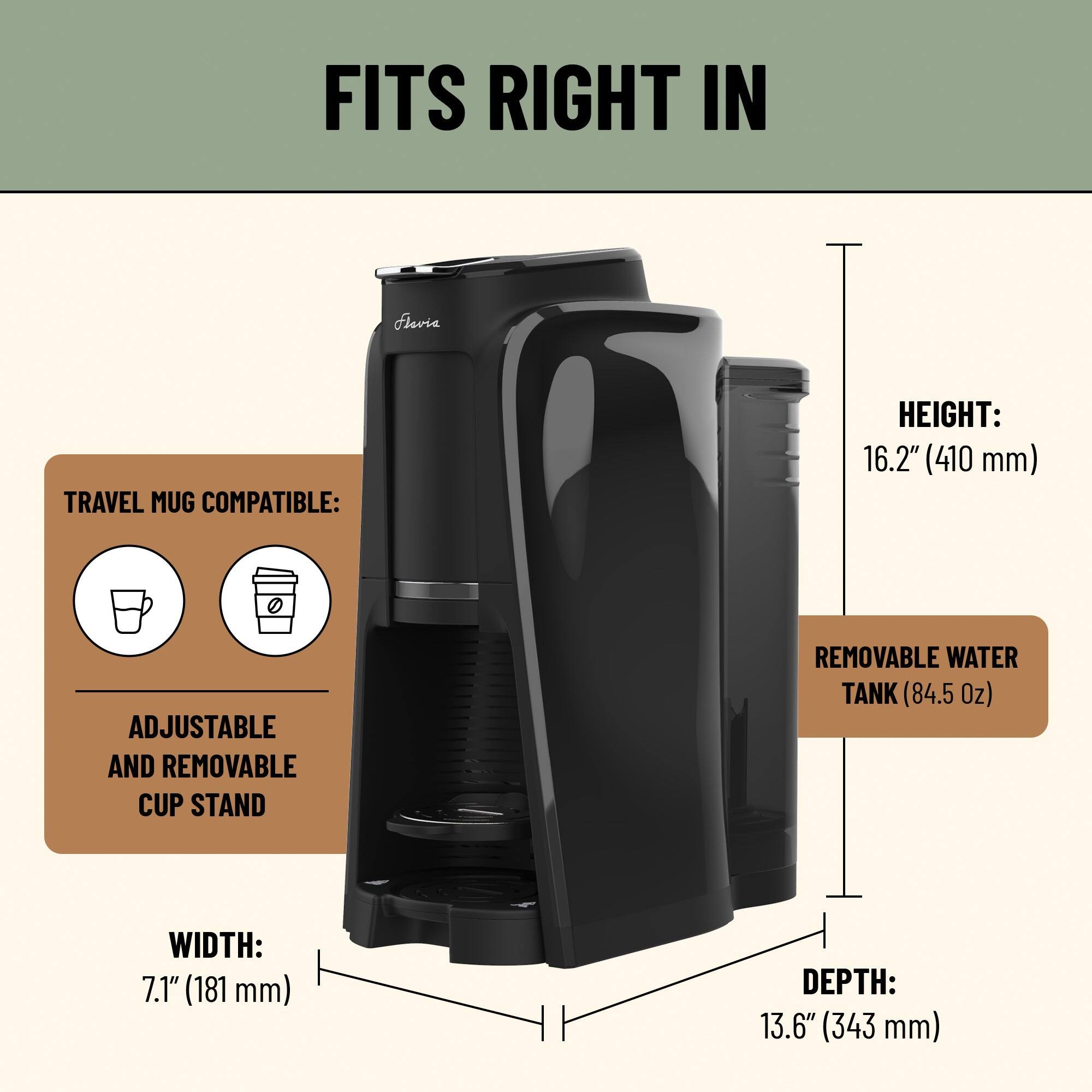 FITS RIGHT IN

Flevia TRAVEL MUG COMPATIBLE:
- ADJUSTABLE AND REMOVABLE CUP STAND
- REMOVABLE WATER TANK (84.5 Oz)

HEIGHT: 16.2" (410 mm)
WIDTH: 7.1" (181 mm)
DEPTH: 13.6" (343 mm)