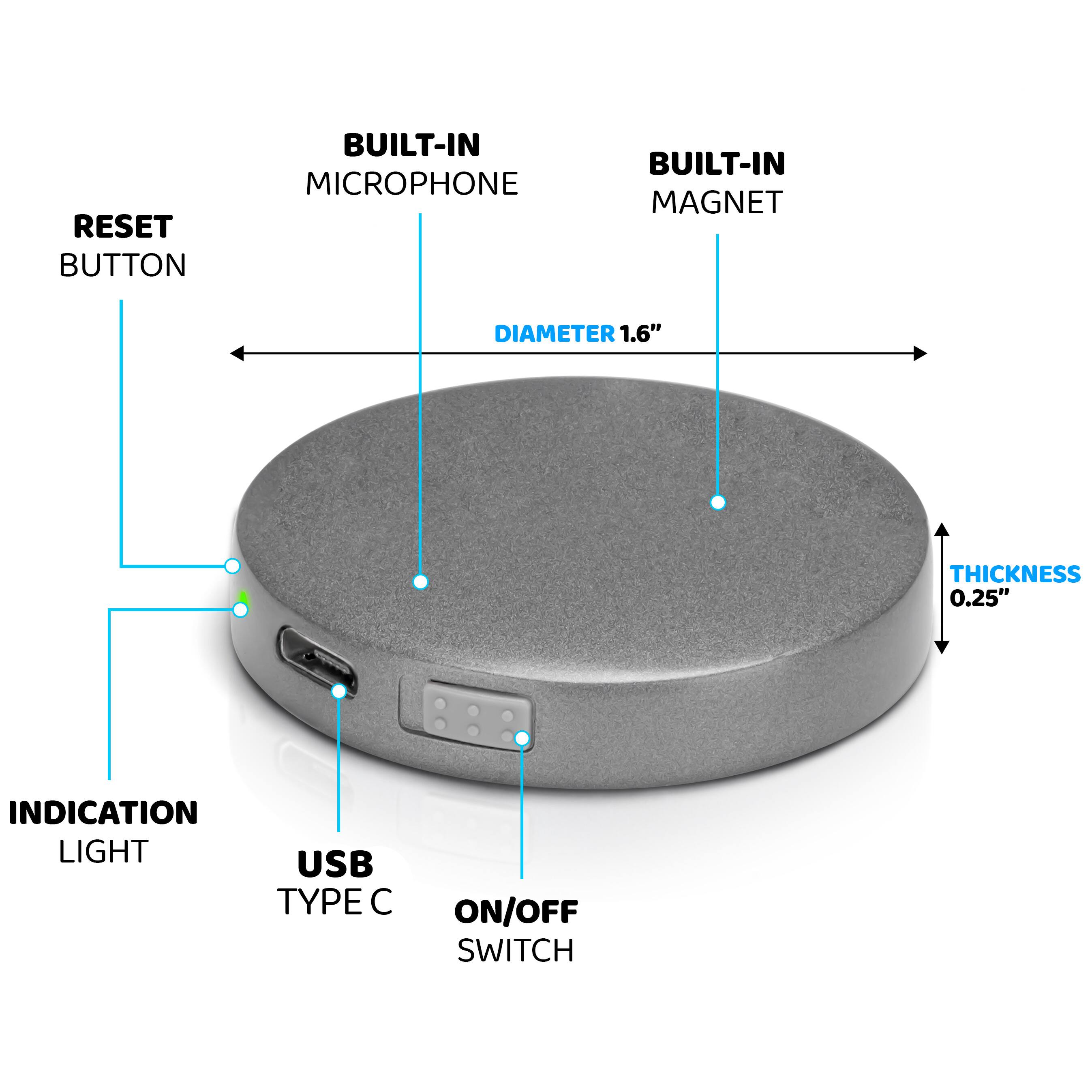 - RESET BUTTON
- BUILT-IN MICROPHONE
- BUILT-IN MAGNET
- DIAMETER 1.6"
- THICKNESS 0.25"
- INDICATION LIGHT
- USB TYPE C
- ON/OFF SWITCH